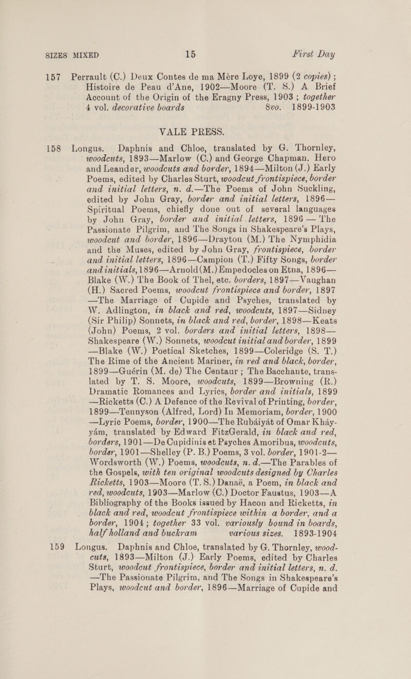 157 Perrault (C.) Deux Contes de ma Mére Loye, 1899 (2 copies) ; ‘Histoire de Peau d’Ane, 1902—Moore (T. S.) A Brief Account of the Origin of the Eragny Press, 1903 ; together 4 vol. decorative boards 8vo. 1899-1903 VALE PRESS. 158 Longus. Daphnis and Chloe, translated by G. Thornley, woodcuts, 1893—Marlow (C.) and George Chapman. Hero and Leander, woodcuts and border, 1894—Milton (J.) Early Poems, edited by Charles Sturt, woodcut frontispiece, border and initial letters, n. d.—The Poems of John Suckling, edited by John Gray, border and initial letters, 1896— Spiritual Poems, chiefly done out of several languages by John Gray, border and initial letters, 1896 — The Passionate Pilgrim, and The Songs in Shakespeare’s Plays, woodcut and border, 1896—Drayton (M.) The Nymphidia and the Muses, edited by John Gray, frontispiece, border and initial letters, 1896—Campion (T.) Fifty Songs, border and initials, 1896—Arnold(M.) Empedocles on Etna, 1896— Blake (W.) The Book of Thel, etc. borders, 1897— Vaughan (H.) Sacred Poems, woodcut frontispiece and border, 1897 —The Marriage of Cupide and Psyches, translated by -W.. Adlington, in black and red, woodcuts, 1897—Sidney (Sir Philip) Sonnets, in black and red, border, 1898—Keats (John) Poems, 2 vol. borders and initial letters, 1898— Shakespeare (W.) Sonnets, woodcut initial and border, 1899 —Blake (W.) Poetical Sketches, 1899—Coleridge (S. T.) The Rime of the Ancient Mariner, 72 ed and black, border, 1899—Guérin (M. de) The Centaur ; The Bacchante, trans- lated by T. S. Moore, woodcuts, 1899—Browning (R.) Dramatic Romances and Lyrics, border and initials, 1899 —Ricketts (C.) A Defence of the Revival of Printing, border, 1899—-Tennyson (Alfred, Lord) In Memoriam, border, 1900 —Lyric Poems, border, 1900—The Rubaiyat of Omar Khay- yam, translated by Edward FitzGerald, in black and red, borders, 1901—De Cupidinis et Psyches Amoribus, woodcuts, border, 1901—Shelley (P. B.) Poems, 3 vol. border, 1901-2— Wordsworth (W.) Poems, woodcuts, n.d.—The Parables of the Gospels, with ten original woodcuts designed by Charles Ricketts, 19083—Moore (T.S.) Danaé, a Poem, 7 black and red, woodcuts, 1903—Marlow (C.) Doctor Faustus, 1903—A Bibliography of the Books issued by Hacon and Ricketts, in black and red, woodcut frontispiece within a border, and a border, 1904; together 33 vol. variously bound in boards, half holland and buckram various sizes. 1893-1904 159 Longus. Daphnis and Chloe, translated by G. Thornley, wood- cuts, 1893—Milton (J.) Early Poems, edited by Charles Sturt, woodcut frontispiece, border and initial letters, n. d. —The Passionate Pilgrim, and The Songs in Shakespeare’s Plays, woodcut and border, 1896—Marriage of Cupide and