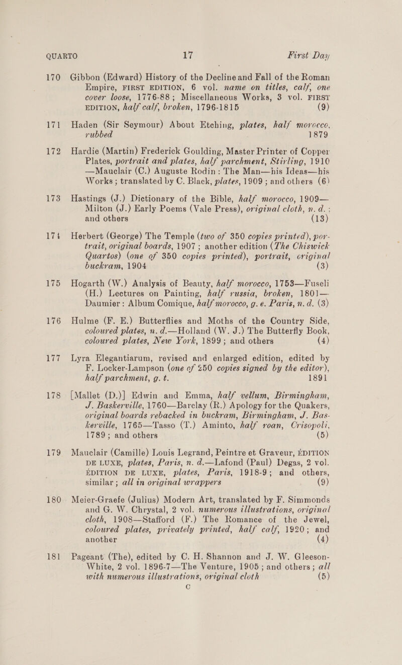 172 173 175 176 177 178 179 180 181 Empire, FIRST EDITION, 6 vol. name on titles, calf, one cover loose, 1776-88; Miscellaneous Works, 3 vol. FIRST EDITION, half calf, broken, 1796-1815 (9) Haden (Sir Seymour) About Etching, plates, half morocco, rubbed 1879 Hardie (Martin) Frederick Goulding, Master Printer of Copper Plates, portrait and plates, half parchment, Stirling, 1910 —Mauclair (C.) Auguste Rodin: The Man—his Ideas—his Works ; translated by C. Black, plates, 1909 ; and others (6) Hastings (J.) Dictionary of the Bible, half morocco, 1909— Milton (J.) Early Poems (Vale Press), original cloth, n.d. : and others (13) Herbert (George) The Temple (two of 350 copies printed), por- trait, original boards, 1907 ; another edition (The Chiswick Quartos) (one of 350 copies printed), portrait, original buckram, 1904 (3) Hogarth (W.) Analysis of Beauty, half morocco, 1753—Fuseli (H.) Lectures on Painting, half russia, broken, 1801— Daumier : Album Comique, half morocco, g. e. Paris, n.d. (3) Hulme (F. E.) Butterflies and Moths of the Country Side, coloured plates, n. d.—Holland (W. J.) The Butterfly Book, coloured plates, New York, 1899; and others (4 4) Lyra Elegantiarum, revised and enlarged edition, edited by F. Locker-Lampson (one of 250 coptes signed by the editor), half parchment, g. t. 1891 [Mallet (D.)] Edwin and Emma, half vellum, Birmingham, J. Baskerville, 1760—Barclay (R.) Apology for the Quakers, original boards rebacked in buckram, Birmingham, J. Bas- kerville, 1765—Tasso (T.) Aminto, half roan, Crisopoli, 1789; and others (5) Mauclair (Camille) Louis Legrand, Peintre et Graveur, EDITION DE LUXE, plates, Paris, n. d.—Lafond (Paul) Degas, 2 vol. EDITION DE LUXE, plates, Paris, 1918-9; and others, similar; all in original wrappers (9) Meier-Graefe (Julius) Modern Art, translated by F. Simmonds and G. W. Chrystal, 2 vol. numerous illustrations, original cloth, 1908—Stafford (F.) The Romance of the Jewel, coloured plates, privately printed, half calf, 1920; and another (4) Pageant (The), edited by C. H. Shannon and J. W. Gleeson- White, 2 vol. 1896-7—-The Venture, 1905; and others; all with numerous illustrations, original cloth (5) C