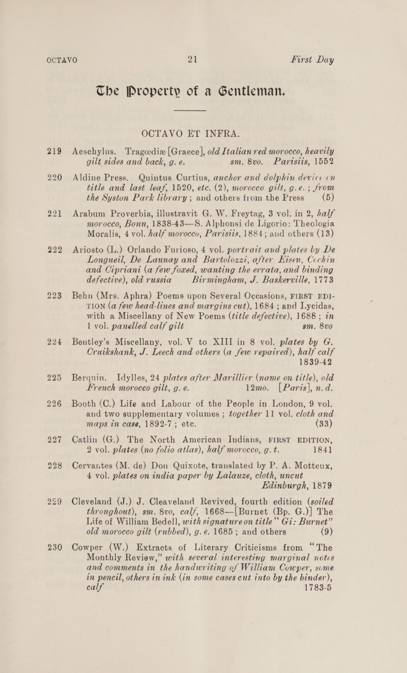 222 223 230 Che Property of a Gentleman. OCTAVO ET INFRA. Aeschylus. Tragcedix [Graece], old Italian red morocco, heavily gilt sides and back, g. e. sm. 8vo. Paristis, 1552 Aldine Press. Quintus Curtius, anchor and dolphin device cn title and last leaf, 1520, etc. (2), morocco gilt, g.e.; from the Syston Park library ; aud others from the Press (5) Arabum Proverbia, illustravit G. W. Freytag, 3 vol. in 2, half morocco, Bonn, 1838-43—S. Alphonsi de Ligorio: Theologia Moralis, 4 vol. half morocco, Parisiis, 1884; aid others (13) Ariosto (L.) Orlando Furioso, 4 vol. portrait and plates by De Longueil, De Launay and Bartolozzi, after Hisen, Cochin and Cipriani (a few foxed, wanting the errata, and binding defective), old russia Birmingham, J. Baskerville, 1773 Behn (Mrs. Aphra) Poems upon Several Occasions, FIRST EDI- TION (a few head-lines and margins cut), 1684 ; and Lycidas, with a Miscellany of New Poems (title defective), 1688 ; in 1 vol. panelled calf gilt sm. 8vo Bentley’s Miscellany, vol. V to XIII in 8 vol. plates by G. Cruikshank, J. Leech and others (a few repaired), half calf 1839-42 Berquin. Idylles, 24 plates after Marillier (name on title), old French morocco gilt, g. e. 12mo. [Paris], n.d. Booth (C.) Life and Labour of the People in London, 9 vol. and two supplementary volumes ; together 11 vol. cloth and maps in case, 1892-7; ete. (33) Catlin (G.) The North American Indians, FIRST EDITION, 2 vol. plates (no folio atlas), half morocco, g. t. 184] Cervantes (M. de) Don Quixote, translated by P. A. Motteux, 4 vol. plates on india paper by Lalauze, cloth, uncut Edinburgh, 1879 Cleveland (J.) J. Cleaveland Revived, fourth edition (sozled throughout), sm. 8vo, calf, 1668—[Burnet (Bp. G.)] The Life of William Bedell, wzth signature on title‘ Gi: Burnet” old morocco gilt (rubbed), g.e. 1685; and others (9) Cowper (W.) Extracts of Literary Criticisms from ‘‘ The Monthly Review,” with several interesting marginal notes and comments in the handwriting of William Cowper, sume in pencil, others in ink (in some cases cut into by the binder), calf 1783-5