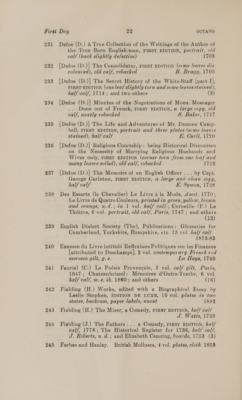231 232 233 234 235 236 237 238 239 240 241 242 243 244 245 Defoe (D.) A True Collection of the Writings of the Author of the True Born English-man, FIRST EDITION, portrait, o/d calf (back slightly defective) 1703 [Defoe (D.)] The Consolidator, FIRST EDITION (scme leaves dis- coloured), old calf, rebacked B. Bragg, 1705 [Defoe (D.)] The Secret History of the White-Staff [part 1], FIRST EDITION (one leaf slightly torn and some leaves stained), half calf, 1714 ; and two others (3) [Defoe (D.)] Minutes of the Negotiations of Mons. Mesnager ... Done out of French, FIRST EDITION, a large copy, old calf, neatly rebacked S. Baker, 1717 [Defoe (D.)] The Life and Adventures of Mr. Duncan Camp- bell, FIRST EDITION, portrait and three plates (sume leaves stained), half calf KE. Curll, 1720 [Defoe (D.)] Religious Courtship : being Historical Discourses on the Necessity of Marrying Religious Husbands and Wives only, FIRST EDITION (corner torn from one leaf and many leaves soiled), old calf, rebacked 1722 [Defoe (D.)] The Memoirs of an English Officer... by Capt. George Carleton, FIRST EDITION, @ large and clean copy, half calf Ey. Symon, 1728 Des Essarts (le Chevalier) Le Livre 4 la Mode, Amst. 1770; Le Livre de Quatre Couleurs, printed in green, yellow, brown and orange, n.d.; in 1 vol. half calf; Corneille (P.) Le Théatre, 6 vol. portratt, old calf, Paris, 1747 ; and others (12) English Dialect Society (The), Publications: Glossaries for Cumberland, Yorkshire, Hampshire, etc. 13 vol. half calf 1873-83 Examen du Livre intitulé Reflexions Politiques sur les Finances [attributed to Deschamps], 2 vol. contemporary French red morocco gilt, g. eé. La Haye, 1740 Fauriel (C.) La Poésie Provencale, 3 vol. calf gilt, Paris, 1847; Chateaubriand: Mémoires d’Outre-T'ombe, 6 vol. half calf, m. e. 1b. 1860; and others | (16) Fielding (H.) Works, edited with a Biographical Essay by Leslie Stephen, EDITION DE LUXE, 10 vol. plates in two states, buckram, paper labels, uncut 1882 Fielding (H.) The Miser; a Comedy, FIRST EDITION, half calf J. Watts, 1533 Fielding (J.) The Fathers... a Comedy, FIRST EDITION, half calf, 1778; The Historical Register for 1736, half calf. J. Roberts, n.d.; and Elizabeth Canning, boards, 1753 (3) Forbes and Hanley. British Mollusca, 4 vol. plates, cloth 1853