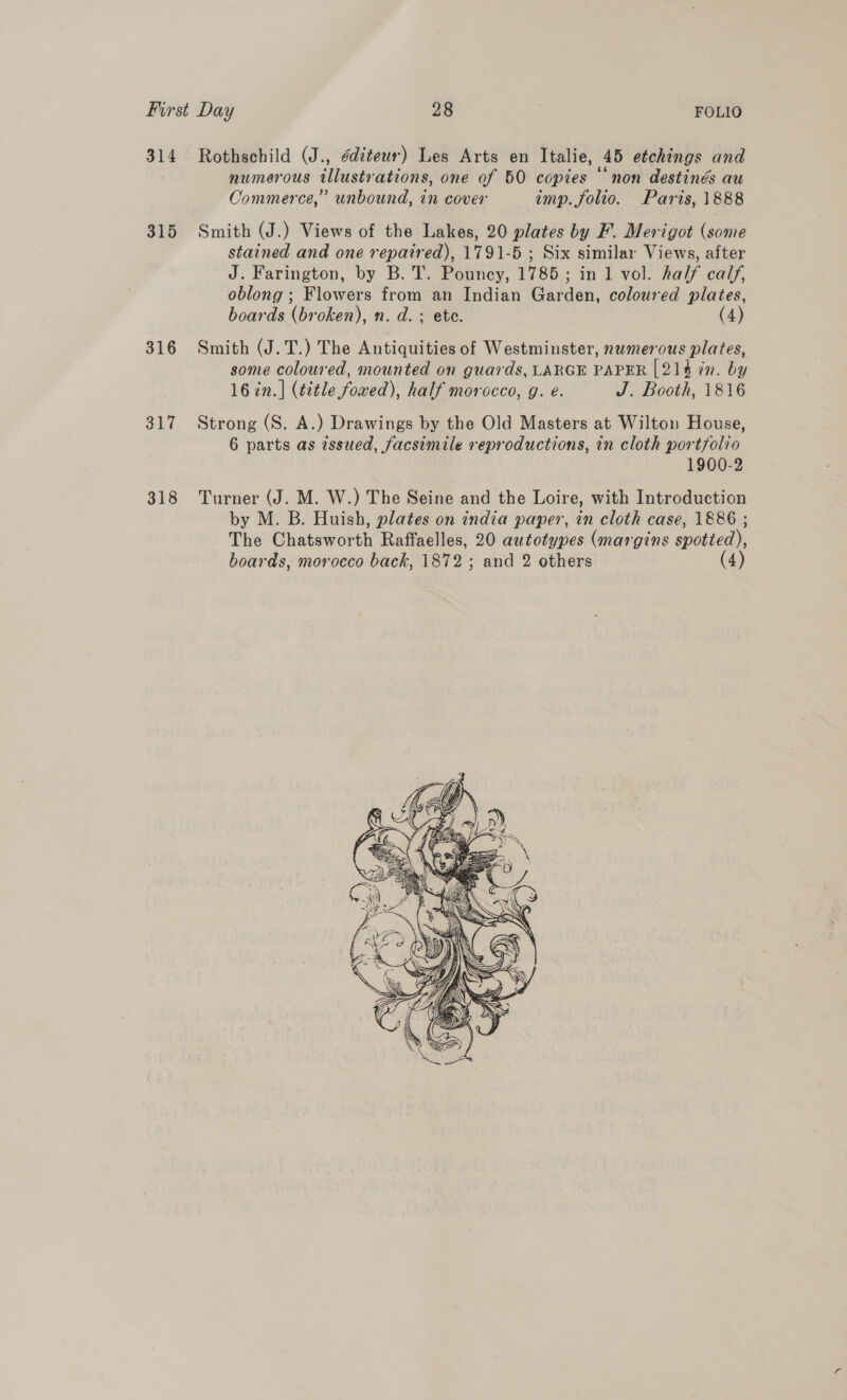 314 Rothschild (J., éditeur) Les Arts en Italie, 45 etchings and numerous illustrations, one of 50 copies “non destinés au Commerce,” unbound, in cover imp. folio. Paris, 1888 315 Smith (J.) Views of the Lakes, 20 plates by F. Merigot (some stained and one repaired), 1791-5 ; Six similar Views, after J. Farington, by B. T. Pouncy, 1785; in 1 vol. half calf, oblong ; Flowers from an Indian Garden, coloured plates, boards (broken), n. d. : ete. (4) 316 Smith (J.T.) The Antiquities of Westminster, nwmerous plates, some coloured, mounted on guards, LARGE PAPER [214 in. by 16 in.]| (title fowed), half morocco, g. e. J. Booth, 1816 317 Strong (S. A.) Drawings by the Old Masters at Wilton House, 6 parts as issued, facsimile reproductions, in cloth portfolio 1900-2 318 Turner (J. M. W.) The Seine and the Loire, with Introduction by M. B. Huish, plates on india paper, in cloth case, 1886 ; Tho! (Ghateworth Raffaelles, 20 autotypes (margins spotted), boards, morocco back, 1872; and 2 others (4 