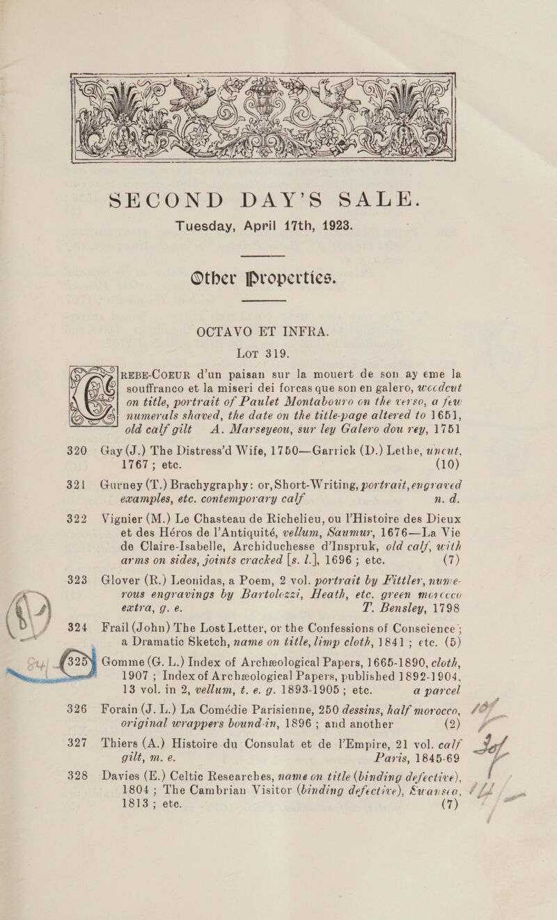  Other Properties. OCTAVO ET INFRA. Lor 319. REBE-COEUR d’un paisan sur Ja mouert de son ay eme la souffranco et la miseri dei forcas que son en galero, wecdcut on title, portrait of Paulet Montabouro on the verso, a few 7G numerals shaved, the date on the title-page altered to 1651, old calf gilt A. Marseyeou, sur ley Galero dou rey, 1751 320 Gay (J.) The Distress’d Wife, 1750—Garrick (D.) Lethe, uncut, 1767; etc. (10) 321 Gurney (T.) Brachygraphy: or,Short-Writing, portrait, engraved examples, etc. contemporary calf n. d. 322 Vignier (M.) Le Chasteau de Richelieu, ou l’Histoire des Dieux et des Héros de l]’Antiquité, vellum, Saumur, 1676—La Vie de Claire-Isabelle, Archiduchesse d’Inspruk, old cal/, with arms on sides, joints cracked [s. 1.], 1696; etc. (7) 323 Glover (R.) Leonidas, a Poem, 2 vol. portrait by Fittler, nune- ” rous engravings by Bartolczzi, Heath, etc. green morccco YY extra, g. é. T. Bensley, 1798 fe\u \ \/ $324 Frail(John) The Lost Letter, or the Confessions of Conscience ; —_ ped a Dramatic Sketch, name on title, limp cloth, 1841; ete. (5) Gomme (G. L.) Index of Archeeological Papers, 1665-1890, cloth, “ 1907 ; Index of Archeological Papers, published 1892-1904,  13 vol. in 2, vellum, t. e. g. 1893-1905 ; etc. a parcel 326 Forain (J. L.) La Comédie Parisienne, 250 dessins, half morocco, “2° | original wrappers bound-in, 1896 ; and another ys 327 Thiers (A.) Histoire du Consulat et de lEmpire, 21 vol. calf of gilt, m. e. Paris, 1845-69 ~ f 328 Davies (E.) Celtic Researches, name on title (binding defective), | § 1804 ; The Cambrian Visitor (binding defective), Swansea, ¢ Lo 1813 ; ete. (7) Ps