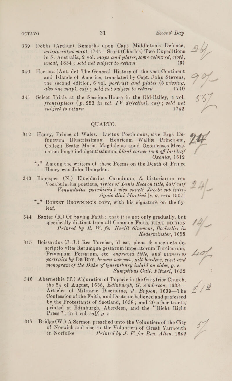 339 Dobbs (Arthur). Remarks upon Capt. Middleton’s Defence, wrappers (no map), 1744—Sturt (Charles) Two Expeditions in S. Australia, 2 vol. maps and plates, some coloured, cloth, uncut, 1834 ; sold not subject to return (3) 340 Herrera (Ant. de) The General History of the vast Continent and Islands of America, translated by Capt. Johu Stevens, the second edition, 6 vol. portrait and plates (5 missing, also one map), calf; sold not subject to return 1740 341 Select Trials at the Sessions-House in the Old-Bailey, 4 vol. frontispieces ( p. 253 in vol. IV defective), calf; sold not subject to return 1742 QUARTO. 342 Henry, Prince of Wales. Luctus Posthumus, sive Erga De- funetum Illustrissimum Henricum Wallie Principem, Collegii Beatz Marie Magdalene apud Oxonienses Mece- natem longé indulgentissimum, blank corner torn off last leaf Oxonie, 1612 *,* Among the writers of these Poems on the Death of Prince Henry was John Hampden. 343 Bonespes (N.) Elucidarius Carminum, &amp; historiarum seu Vocabularius poeticus, device of Denis Roce on title, half calf Venundatur parrhisits 7 vico sancti Jacobi sub inter- signio diui Martini [s. a. vers 1507 | *,* ROBERT BROWNING’S COPY, with his signature on the fly- leaf. 344 Baxter (R.) Of Saving Faith: that it is not only gradually, but specifically distinct from all Common Faith, FIRST EDITION Printed by R. W. for Nevill Simmons, Bookseller in Kederminster, 1658 345 Boissardus (J. J.) Res Turcice, id est, plena &amp; succincta de- scriptio vite Rerumque gestarum imperatorum Turcicorum, Principum Persarum, etc. engraved title, and numercus portraits by DE Bry, brown morocco, gilt borders, crest and monogram of the Duke of Queensbury inlaid on sides, g. e. Sumptibus Guil. Fitzeri, 1632 346 Abernethie (T.) Abjuration of Poperie in the Grayfrier Church, the 24 of August, 1638, Hdinburgh, G. Anderson, 1638— Articles of Militarie Discipline, J. Bryson, 1639—'The Confession of the Faith, and Doctrine believed and professed by the Protestants of Scotland, 1638; and 20 other tracts, printed at Edinburgh, Aberdeen, and the ‘Richt Right Press”; in 1 vol. calf, g. e. 347 Bridge(W.) A Sermon preached unto the Voluntiers of the City of Norwich and also to the Voluntiers of Great Yarmouth in Norfolke Printed by J. F. for Ben. Allen, 1642 