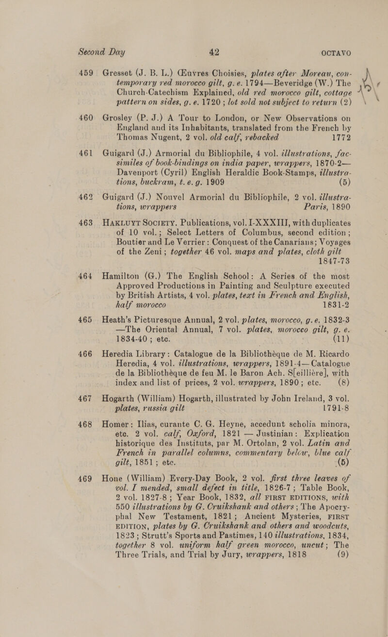 459 460 461 462 463 464 465 466 467 468 469 Gresset (J. B. L.) Giuvres Choisies, plates after Moreau, con- temporary red morocco gilt, g. e. 17194—Beveridge (W.) The Church-Catechism Explained, old red morocco gilt, cottage pattern on sides, g.e. 1720; lot sold not subject to return (2) Grosley (P. J.) A Tour to London, or New Observations on England and its Inhabitants, translated from the French by Thomas Nugent, 2 vol. old calf, rebacked {Te Guigard (J.) Armorial du Bibliophile, 4 vol. illustrations, fac- simtles of book-bindings on india paper, wrappers, 1870-2— Davenport (Cyril) English Heraldic Book-Stamps, illustra- tions, buckram, t. e.g. 1909 (5) Guigard (J.) Nouvel Armorial du Bibliophile, 2 vol. 2llustra- tions, wrappers Paris, 1890 HAKLUuYT Soctgty. Publications, vol. I-X XXIII, with duplicates of 10 vol.; Select Letters of Columbus, second edition ; Boutier and Le Verrier : Conquest of the Canarians; Voyages of the Zeni; together 46 vol. maps and plates, cloth gilt 1847-73 Hamilton (G.) The English School: A Series of the most Approved Productions in Painting and Sculpture executed by British Artists, 4 vol. plates, text in French and English, half morocco 1831-2 Heath’s Picturesque Annual, 2 vol. plates, morocco, g.e. 1832-3 —The Oriental Annual, 7 vol. plates, morocco gilt, g. e. 1834-40; etc. 3 : (11) Heredia Library: Catalogue de la Bibliothéque de M. Ricardo Heredia, 4 vol. 2llustrations, wrappers, 1891-4— Catalogue de la Bibliothéque de feu M. le Baron Ach. S[eilliére], with index and list of prices, 2 vol. wrappers, 1890; ete. (8) Hogarth (William) Hogarth, illustrated by John Ireland, 3 vol. plates, russia gilt 1791-8 Homer: Ilias, curante C. G. Heyne, accedunt scholia minora, etc. 2 vol. calf, Oxford, 1821 — Justinian: Explication historique des Instituts, par M. Ortolan, 2 vol. Latin and French in parallel columns, commentary belcw, blue calf gilt, 1851; ete. (5) Hone (William) Every-Day Book, 2 vol. jirst three leaves of vol. I mended, small defect in title, 1826-7; Table Book, 2 vol. 1827-8 ; Year Book, 1832, all FIRST EDITIONS, with 550 illustrations by G. Cruikshank and others; 'Vhe Apocry- phal New Testament, 1821; Ancient Mysteries, FIRST EDITION, plates by G. Cruikshank and others and woodcuts, 1823; Strutt’s Sports and Pastimes, 140 ellustrations, 1834, together 8 vol. uniform half green morocco, uncut; The j