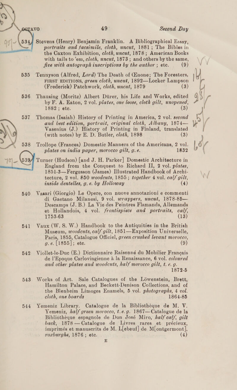  .5344 Stevens (Henry) Benjamin Franklin. A Bibliographical Essay, ed portraits and facsimile, cloth, uncut, 1881; The Bibles in the Caxton Exhibition, cloth, uncut, 1878 ; American Books with tails to ’em, cloth, uncut, 1873; and others by the same, five with autograph inscriptions by the author ; etc. (9) 535 Tennyson (Alfred, Lord) The Death of Ginone; The Foresters, FIRST EDITIONS, green cloth, uncut, 1892—Locker Lampson (Frederick) Patchwork, cloth, uncut, 1879 (3) 536 Thausing (Moritz) Albert Diirer, his Life and Works, edited by F. A. Eaton, 2 vol. plates, one loose, cloth gilt, unopened, Thomas (Isaiah) History of Printing in America, 2 vol. second and best edition, portrait, original cloth, Albany, 1874— Vasenius (J.) History of Printing in Finland, translated (with notes) by E. D. Butler, cloth, 1898 (3)  Trollope (Frances) Domestic Manners of the Americans, 2 vol. plates on india paper, morocco gilt, g.e. 1832 Turner (Hudson) [and J. H. Parker] Domestic Architecture in England from the Conquest to Richard II, 2 vol. plates, 1851-3—Fergusson (James) Illustrated Handbook of Archi- tecture, 2 vol. 850 woodcuts, 1855 ; together 4 vol. calf gilt, inside dentelles, g.e. by Holloway (4)  540 Vasari (Giorgio) Le Opere, con nuove annotazioni e commenti di Gaetano Milanesi, 9 vol. wrappers, uncut, 1878-85— Descamps (J. B.) La Vie des Peintres Flamands, Allemands et Hollandois, 4 vol. frontispiece and portraits, calf, 1753-63 3 541 Vaux (W.S. W.) Handbook to the Antiquities in the British Museum, woodcuts, calf gilt, 1851—Exposition Universelle, Paris, 1855, Catalogue Officiel, green crushed levant morocco, g.e. [1855]; ete. (9) 542 Viollet-le-Duc (E.) Dictionnaire Raisonné du Mobilier Francais de l’ Epoque Carlovingienne a la Renaissance, 6 vol. coloured and other plates and woodcuts, half morocco gilt, t. e. g. 1872-5 543 Works of Art. Sale Catalogues of the Lowenstein, Brett, Hamilton Palace, and Beckett-Denison Collections, and of the Blenheim Limoges Enamels, 5 vol. photographs, 4 vol. cloth, one boards 1864-85 544 Yemeniz Library. Catalogue de la Bibliotheque de M. V. Yemeniz, half green morocco, t.e.g. 1867—Catalogue de la Bibliothéque espagnole de Don José Miro, half calf, gilt back, 1878 — Catalogue de Livres rares et précieux, imprimés et manuscrits de M. Llebeuf] de Mlonéyer mont} roxburghe, 1876 ; etc. (4) E 