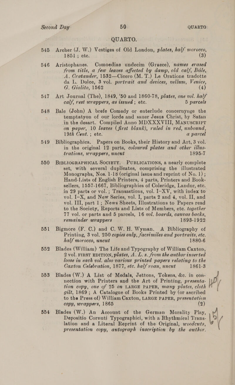 546 547 548 549 550 551 552 553 554 - QUARTO. 1851.; ete. (3) Aristophanes. Comoediae undecim (Graece), names erased from title, a few leaves affected by damp, old calf, Bale, A. Oratander, 1532—Cicero (M. T.) Le Oratione tradotte da L. Dolce, 3 vol. portrait and devices, vellum, Venice, G. Giolito, 1562 (4) Art Journal (The), 1849, ’50 and 1860-78, plates, one vol. half calf, rest wrappers, as issued ; etc. 5 parcels Bale (John) A brefe Comedy or enterlude concernynge the temptatyon of our lorde and sauer Jesus Christ, by Satan in the desart. Compiled Anno MDXXXVIII, MANUSCRIPT on paper, 10 leaves (first blank), ruled in red, unbound, 19th Cent. ; etc. a parcel Bibliographica. Papers on Books, their History and Art, 3 vol. in the original 12 parts, coloured plates and other illus- trations, wrappers, uncut 1895-7 BIBLIOGRAPHICAL SOCIETY. PUBLICATIONS, a nearly complete set, with several duplicates, comprising the illustrated Monographs, Nos. 1-18 (original issue and reprint of No. 1) ; Hand-L ists of English Printers, 4 parts, Printers and Book- sellers, 1557-1667, Bibliographies of Coleridge, Landor, ete. in 29 parts or vol. ; Transaetions, vol. I-XV, with index to vol. I-X, and New Series, vol. I, parts 2 and 4, vol. II, and vol. III, part 1; News Sheets, Illustrations to Papers read to the Society, Reports and Lists of Members, etc. together 77 vol. or parts and 5 parcels, 16 vol. boards, canvas backs, remainder wrappers 1893-1922 Bigmore (F. C.) and C. W. H. Wyman. A Bibliography of Printing, 3 vol. 250 copies only, facsimiles and portraits, etc. half morocco, uncut . 1880-6 Blades (William) The Life and Typography of William Caxton, 2 vol. FIRST EDITION, plates, A. L. s. from the author inserted loose in each vol. also various printed papers relating to the Caxton Celebration, 18717, etc. half roan, uncut 1861-3 Blades (W.) A List of Medals, Jettons, Tokens, &amp;c. in con- nection with Printers and the Art of Printing, pr esenta- tion copy, one of 25 on LARGE PAPER, many plates, cloth gilt, 1869 ; A Catalogue of Books Printed by (or ascribed to the Press of) William Caxton, LARGE PAPER, presentation copy, wrappers, 1865 (2) Blades (W.) An Account of the German Morality Play, Depositio Cornuti Typographici, with a Rhythmical] Trans- lation and a Literal Reprint of the Original, woodcuts, presentation copy, autograph inscription by the author.