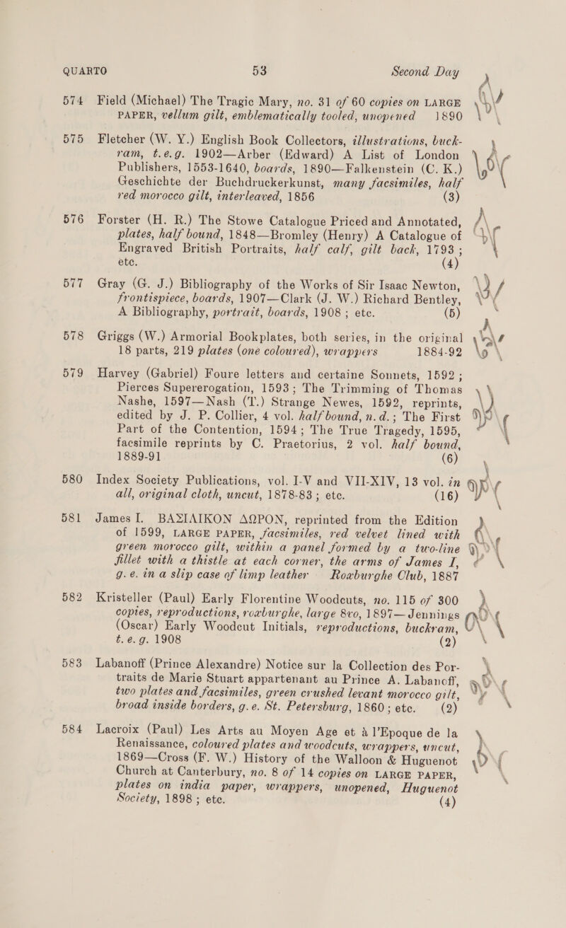 575 576 577 578 579 580 582 583 PAPER, vellum gilt, emblematically tooled, unopened 1890 Fletcher (W. Y.) English Book Collectors, illustrations, buck- ’ ram, t.e.g. 1902—Arber (Edward) A List of London é\ Publishers, 1553-1640, boards, 1890—Falkenstein (C. K.) \, \ Geschichte der Buchdruckerkunst, many facsimiles, half red morocco gilt, interleaved, 1856 (3) Forster (H. R.) The Stowe Catalogue Priced and Annotated, A plates, half bound, 1848—Bromley (Henry) A Catalogue of | b\ Engraved British Portraits, half calf, gilt back, ae \ ete. 4 Gray (G. J.) Bibliography of the Works of Sir Isaac Newton, \j / frontispiece, boards, 1907—Clark (J. W.) Richard Bentley, \“\ A Bibliography, portrazt, boards, 1908 ; ete. (5) } ; Griggs (W.) Armorial Bookplates, both series, in the original \‘a/ 18 parts, 219 plates (one coloured), wrappers 1884-92 \o \ Harvey (Gabriel) Foure letters and certaine Sonnets, 1592; Pierces Supererogation, 1593; The Trimming of Thomas \ \ Nashe, 1597—Nash (T.) Strange Newes, 1592, reprints, ke edited by J. P. Collier, 4 vol. halfbound, n.d.; The First yp ( Part of the Contention, 1594; The True Tragedy, 1595, ~ facsimile reprints by C. Praetorius, 2 vol. half bound, \ 1889-91 : (6) \ Index Society Publications, vol. I-V and VII-XIV, 13 vol. in ap ( all, original cloth, uncut, 1878-83 ; ete. (16) Yo \ James I. BASIAIKON AQPON, reprinted from the Edition Q of 1599, LARGE PAPER, facsimiles, red velvet lined with , green morocco gilt, within a panel formed by a two-line > yy fillet with a thistle at each corner, the arms of James I, € g.¢.in a slip case of limp leather Rowburghe Club, 1887 Kristeller (Paul) Early Florentine Woodeuts, no. 115 of 300 coptes, reproductions, roxburghe, large 8vo, 1897—J ennings “Av (Oscar) Early Woodcut Initials, reproductions, buckram, \ \  t. e.g. 1908 (2) Labanoff (Prince Alexandre) Notice sur la Collection des Por- \ traits de Marie Stuart appartenant au Prince A. Labanoff, wy f two plates and facsimiles, green crushed levant morocco gilt, “y * broad inside borders, g.e. St. Petersburg, 1860; etc. (2) ‘ Lacroix (Paul) Les Arts au Moyen Age et a Epoque de la \ Renaissance, coloured plates and woodcuts, wrappers, uncut, Ph 1869—Cross (F. W.) History of the Walloon &amp; Huguenot \) | Church at Canterbury, no. 8 of 14 copies on LARGE PAPER, ~ ‘ plates on india paper, wrappers, unopened, Huguenot