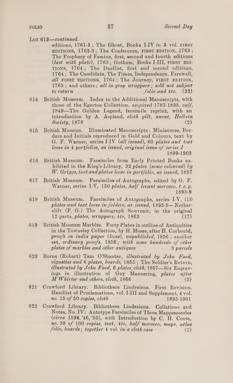 Lot 613—continued. editions, 1761-3 ; The Ghost, Books I-IV in 3 vol. FIRST EDITIONS, 1762-3; The Conference, FIRST EDITION, 1768 ; The Prophecy of Famine, first, second and fourth editions (last with plate), 1763; Gotham, Books I-III, First EDI- TIONS, 1764; The Duellist, first and second editions, 1764; The Candidate, The Times, Independence, Farewell, all FIRST EDITIONS, 1764; The Journey, FIRST EDITION, 1765 ; and others; all in grey wrappers ; sold not subject to return folio and 4to. (32) 614 British Museum. Index to the Additional Manuscripts, with those of the Egerton Collection, acquired 1783-1835, ca/f, 1849—The Golden Legend, facsimile reprint, with an introduction by A. Aspland, cloth gilt, uncut, Holbein Society, 1878 | (2) 615 British Museum. Illuminated Manuscripts: Miniatures, Bor- ders and Initials reproduced in Gold and Colours, text by G. F. Warner, series I-IV (all cssued), 60 plates and text loose in 4 portfolios, as issued, original issue of series J 1899-1903 616 British Museum. Facsimiles from Early Printed Books ex- hibited in the King’s Library, 32 plates (some coloured) by W. Griggs, text and plates loose in portfolio, as issued, 1897 617 British Museum. Facsimiles of Autographs, edited by G. F. Warner, series I-V, 150 plates, half levant morocco, t.e. g. 1895-9 618 British Museum. Facsimiles of Autographs, series I-V, 1£0 plates and text loose in folders, as issued, 1895-9— Nether- clift (F. G.) The Autograph Souvenir, in the original 12 parts, plates, wrappers, 4to, 1863 (17) 619 British Museum Marbles. Forty Plates in outline of Antiquities in the Towneley Collection, by H. Moses, after H. Corbould, proofs on india paper (loose), unpublished, 1856 ; another set, ordinary proofs, 1856; with some hundreds of other plates of marbles and other antiques 3 parcels 620 Burns (Robert) Tam O’Shanter, ¢llustrated by John Faed, vignettes and 6 plates, boards, 1855 ; The Soldier’s Return, illustrated by John Faed, 6 plates, cloth, 1857—Six Engrav- ings in illustration of Guy Mannering, plates a/ter MW Whirter and others, cloth, 1866 (3) 621 Crawford Library. Bibliotheca Lindesiana. First Revision. Handlist of Proclamations, vol. I-III and Supplement, 4 vol. no. 15 of 50 copies, cloth 1893-1901 622 Crawford Library. Bibliotheca Lindesiana. Collations and Notes, No. IV: Autotype Facsimiles of Three Mappemondes (ctrca 1536,’46,’50), with Introduction by C. H. Coote, no. 38 of 100 copies, teat, 4to, half morocco, maps, atlas Solio, boards ; together 4 vol. in a cloth case (1)