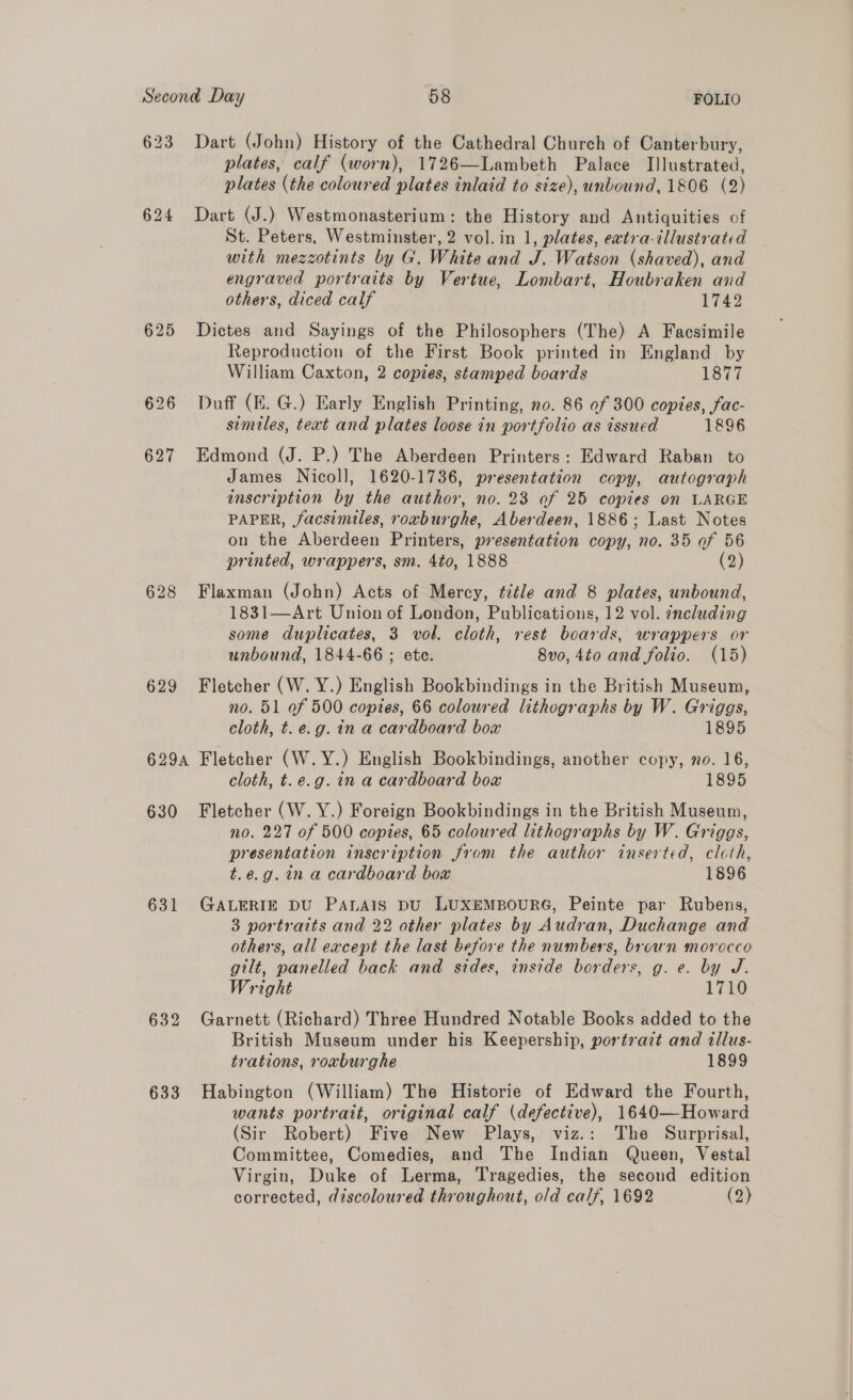 623 Dart (John) History of the Cathedral Church of Canterbury, plates, calf (worn), 1726—Lambeth Palace Illustrated, plates (the coloured plates inlaid to size), unbound, 1806 (2) 624 Dart (J.) Westmonasterium: the History and Antiquities of St. Peters, Westminster, 2 vol. in 1, plates, ewtra-illustrated with mezzotints by G. White and J. Watson (shaved), and engraved portraits by Vertue, Lombart, Houbraken and others, diced calf 1742 625 Dictes and Sayings of the Philosophers (The) A Facsimile Reproduction of the First Book printed in England by William Caxton, 2 copies, stamped boards 1877 626 Duff (KE. G.) Early English Printing, no. 86 of 300 copies, fac- similes, text and plates loose in portfolio as issued 1896 627 Edmond (J. P.) The Aberdeen Printers: Edward Raban to James Nicoll, 1620-1736, presentation copy, autograph inscription by the author, no. 23 of 25 copies on LARGE PAPER, facsimiles, roxburghe, Aberdeen, 1886; Last Notes on the Aberdeen Printers, presentation copy, no. 35 of 56 printed, wrappers, sm. 4to, 1888 (2) 628 Flaxman (John) Acts of Mercy, ttle and 8 plates, unbound, 1831—Art Union of London, Publications, 12 vol. including some duplicates, 3 vol. cloth, rest boards, wrappers or unbound, 1844-66 ; ete. 8v0, 4to and folio. (15) 629 Fletcher (W. Y.) English Bookbindings in the British Museum, no. 51 of 500 copies, 66 coloured lithographs by W. Griggs, cloth, t. e.g. in a cardboard box 1895 629A Fletcher (W.Y.) English Bookbindings, another copy, no. 16, cloth, t.e.g. in a cardboard box 1895 630 Fletcher (W. Y.) Foreign Bookbindings in the British Museum, no. 227 of 500 copies, 65 coloured lithographs by W. Griggs, presentation inscription from the author inserted, cloth, t.e.g. in a cardboard box 1896 631 GALERIE DU PALAIS DU LUXEMBOURG, Peinte par Rubens, 3 portraits and 22 other plates by Audran, Duchange and others, all except the last before the numbers, brown morocco gilt, panelled back and sides, inside borders, g. e. by J. Wright 1710 632 Garnett (Richard) Three Hundred Notable Books added to the British Museum under his Keepership, portrazt and illus- trations, roaburghe 1899 633 Habington (William) The Historie of Edward the Fourth, wants portrait, original calf (defective), 1640—Howard (Sir Robert) Five New Plays, viz.: The Surprisal, Committee, Comedies, and The Indian Queen, Vestal Virgin, Duke of Lerma, Tragedies, the second edition corrected, discoloured throughout, old calf, 1692 (2)