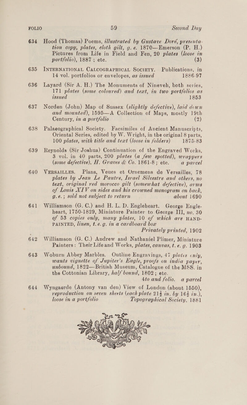 634 Hood (Thomas) Poems, tllustrated by Gustave Doré, presenta- tion copy, plates, cloth gilt, g. e. 1870—Emerson (P. H.) Pictures from Life in Field and Fen, 20 plates (loose in portfolio), 1887 ; ete. (3) 635 INTERNATIONAL CALCOGRAPHICAL SociETy. Publications, in 14 vol. portfolios or envelopes, as zssued 1886-97 636 Layard (Sir A. H.) The Monuments of Nineveh, both series, 171 plates (some coloured) and text, in two portfolios as issued 1853 637 Norden (John) Map of Sussex (slightly defective), laid down and mounted), 1595—A Collection of Maps, mostly 19th Century, in a portfolio at?) 638 Palaeographical Society. Facsimiles of Ancient Manuscripts, Oriental Series, edited by W. Wright, in the original 8 parts, 100 plates, with title and text (loose in folders) 1875-83 639 Reynolds (Sir Joshua) Continuation of the Engraved Works, 3 vol. in 40 parts, 200 plates (a few spotted), wrappers (some defective), H. Graves &amp; Co. 1861-8; ete. a parcel 640 VERSAILLES. Plans, Veues et Ornemens de Versailles, 78 plates by Jean Le Pautre, Israel Silvestre and others, no text, original red morocco gilt (somewhat defective), arms of Louis XIV on sides and his crowned monogram on back, g.e.; sold not subject to return about 1690 641 Williamson (G. C.) and H. L. D. Engleheart. George Engle- heart, 1750-1829, Miniature Painter to George III, no. 30 of 53 copies only, many plates, 10 of which are HAND- PAINTED, linen, t.e.g. in a cardboard box Privately printed, 1902 Ge “Williamson (G. C.) Andrew and Nathaniel Plimer, Miniature Painters: Their Lifeand Works, plates, canvas, t. e. g. 1903 643 Woburn Abbey Marbles. Outline Engravings, 47 plates cnly, wants vignette of Jupiter's Eagle, proofs on india paper, unbound, 1822—British Museum, Catalogue of the MSS. in the Cottonian Library, ha// bound, 1802; etc. 4to and folio. a parcel 644 Wyngaerde (Antony van den) View of London (about 1550), reproduction on seven sheets (each plate 214 in. by 164 in.), loose in a portfolio Topographical Society, 1881 