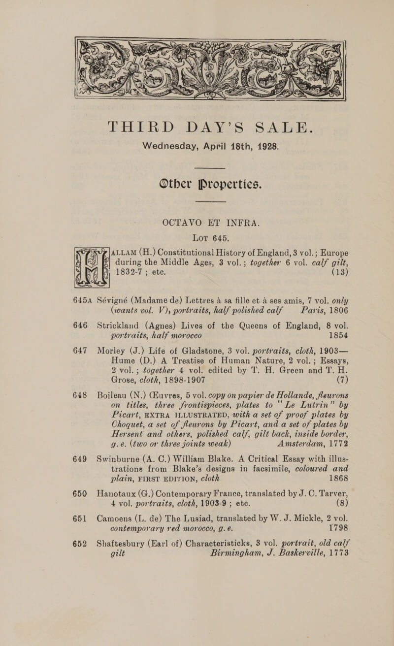  FHIRD, DAY’S SALE, Wednesday, April 18th, 1928. Other Properties.  OCTAVO ET INFRA. Lor 645. ALLAM (H.) Constitutional History of England, 3 vol.; Europe during the Middle Ages, 3 vol.; together 6 vol. calf gilt, POSIT - seve} (13) 6454 Sévigné (Madame de) Lettres &amp; sa fille et &amp; ses amis, 7 vol. only (wants vol. V), portraits, half polished calf Paris, 1806 646 Strickland (Agnes) Lives of the Queens of England, 8 vol. portraits, half morocco 1854 647 Morley (J.) Life of Gladstone, 3 vol. portraits, cloth, 1903— Hume (D.) A Treatise of Human Nature, 2 vol.; Essays, 2 vol.; together 4 vol. edited by T. H. Green and T. H. Grose, cloth, 1898-1907 (7) 648 Boileau (N.) CEuvres, 5 vol. copy on papier de Hollande, fleurons on titles, three frontispieces, plates to “Le Lutrin” by Picart, EXTRA ILLUSTRATED, with a set of proof plates by Choquet, a set of fleurons by Picart, and a set of plates by Hersent and others, polished calf, gilt back, inside border, g.e. (two or three joints weak) Amsterdam, 1772 649 Swinburne (A. C.) William Blake. A Critical Essay with illus- trations from Blake’s designs in facsimile, coloured and plain, FIRST EDITION, cloth 1868 650 Hanotaux (G.) Contemporary France, translated by J. C. Tarver, 4 vol. portraits, cloth, 1903-9 ; etc. (8) 651 Camoens (L. de) The Lusiad, translated by W. J. Mickle, 2 vol. . contemporary red morocco, g. é@. 1798 652 Shaftesbury (Earl of) Characteristicks, 3 vol. portrait, old calf gilt Birmingham, J. Baskerville, 1773