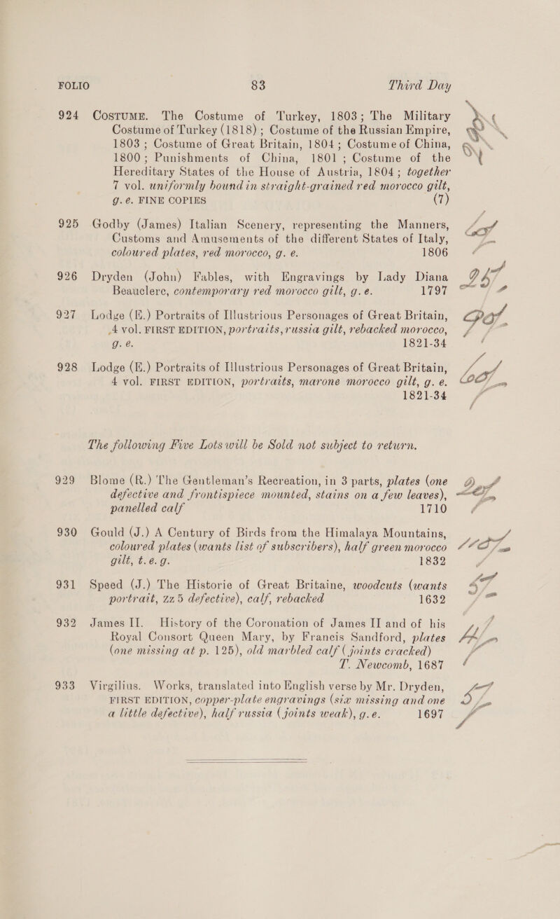 924 925 928 929 930 933 CostumME. The Costume of Turkey, 1803; The Military Costume of Turkey (1818); Costume of the Russian Empire, 1803 ; Costume of Great Britain, 1804; Costume of China, 1800; Punishments of China, 1801 ; Costume of the Hereditary States of the House of Austria, 1804; together 7 vol. uniformly bound in stratght-grained red morocco gilt, g.€. FINE COPIES (7) Godby (James) Italian Scenery, representing the Manners, Customs and Amusements of the different States of Italy, coloured plates, red morocco, g. é. 1806 Dryden (John) Fables, with Engravings by Lady Diana Beauclere, contemporary red morocco gilt, g. e. you Lodge (.) Portraits of Illustrious Personages of Great Britain, 4 vol. FIRST EDITION, portraits, russia gilt, rebacked morocco, g. é. 1821-34 Lodge (E.) Portraits of Illustrious Personages of Great Britain, 4 vol. FIRST EDITION, portraits, marone morocco gilt, g. e. 1821-34 The following Five Lots will be Sold not subject to return. Blome (R.) The Gentleman’s Recreation, in 3 parts, plates (one defective and frontispiece mounted, stains on a few leaves), panelled calf 1710 Gould (J.) A Century of Birds from the Himalaya Mountains, coloured plates (wants list of subscribers), half green morocco Oil, tb. 6: G 1832 Speed (J.) The Historie of Great Britaine, woodcuts (wants portrait, 225 defective), calf, rebacked 1632 James II. History of the Coronation of James II and of his Royal Consort Queen Mary, by Francis Sandford, plates (one missing at p. 125), old marbled calf ( joints cracked) T.. Newcomb, 1687 Virgilius. Works, translated into English verse by Mr. Dryden, FIRST EDITION, copper-plate engravings (six missing and one a little defective), half russia (joints weak), g.e. 1697     