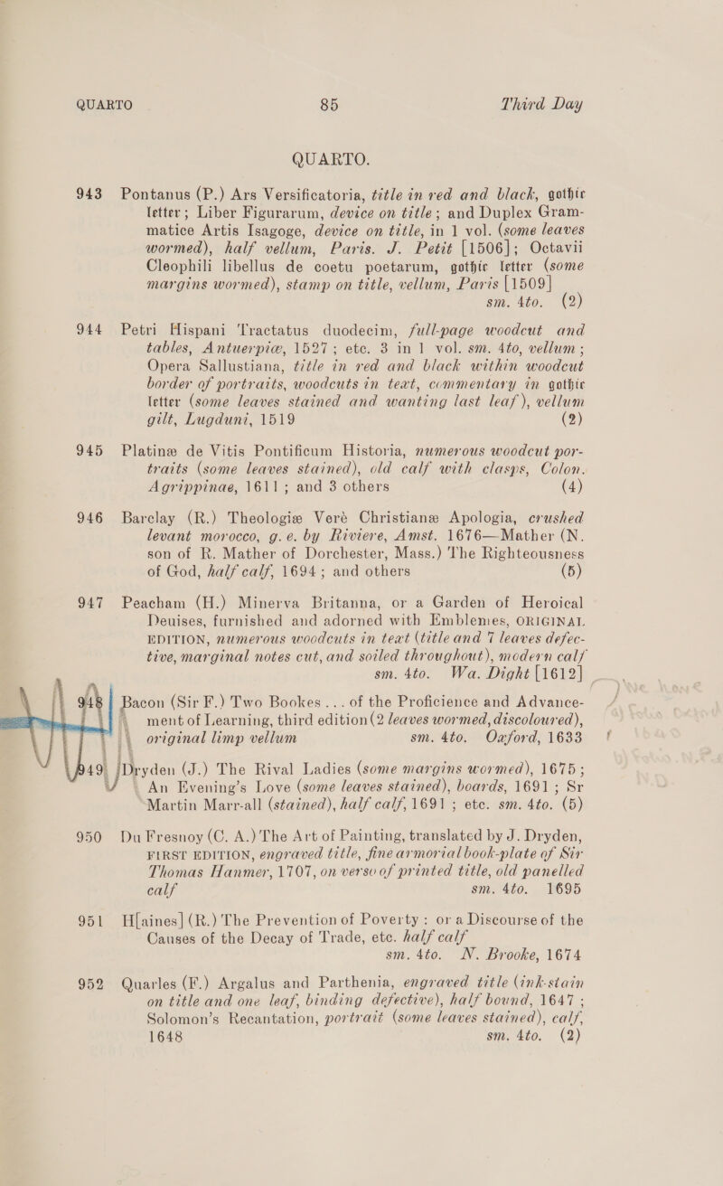 QUARTO. 943 Pontanus (P.) Ars Versificatoria, title in red and black, gothic letter; Liber Figurarum, device on title; and Duplex Gram- matice Artis Isagoge, device on title, in 1 vol. (some leaves wormed), half vellum, Paris. J. Petit [1506]; Octavii Cleophili libellus de coetu poetarum, gothic letter (some margins wormed), stamp on title, vellum, Paris [1509] sm. 4to. (2) 944 Petri Hispani Tractatus duodecim, full-page woodcut and tables, Antuerpiw, 1527; ete. 3 in 1 vol. sm. 4to, vellum ; Opera Sallustiana, title in red and black within woodcut border of portraits, woodcuts in text, commentary in gothic letter (some leaves stained and wanting last leaf), vellum gilt, Lugduni, 1519 (2) 945 Platine de Vitis Pontificum Historia, numerous woodcut por- traits (some leaves stained), old calf with clasps, Colon. Agrippinae, 1611; and 3 others (4) 946 Barclay (R.) Theologize Veré Christiane Apologia, crushed levant morocco, g.e. by Riviere, Amst. 1676—Mather (N. son of R. Mather of Dorchester, Mass.) The Righteousness of God, half calf, 1694; and others (5) 947 Peacham (H.) Minerva Britanna, or a Garden of Heroical Deuises, furnished and adorned with Emblemes, ORIGINAL EDITION, numerous woodcuts in teat (title and 7 leaves defec- tive, marginal notes cut, and soiled throughout), modern calf sm. 4to. Wa. Dight (1612) ; Bacon (Sir F.) Two Bookes ... of the Proficience and Advance- \} ment of Learning, third edition (2 leaves wormed, discoloured), original limp vellum sm. 4to. Oxford, 1633   (P49 Dryden (J.) The Rival Ladies (some margins wormed), 1675 ; © — An Evening’s Love (some leaves stained), boards, 1691; Sr Martin Marr-all (stained), half calf, 1691 ; etc. sm. 4to. (5) 950 Du Fresnoy (C. A.) The Art of Painting, translated by J. Dryden, FIRST EDITION, engraved title, fine armorial book-plate of Sir Thomas Hanmer, 1707, on verso of printed title, old panelled calf sm. 4to. 1695 951 Haines] (R.) The Prevention of Poverty: or a Discourse of the Causes of the Decay of Trade, ete. half calf sm. 4to. NN. Brooke, 1674 952 Quarles (F.) Argalus and Parthenia, engraved title (ink-stain on title and one leaf, binding defective), half bound, 1647 ; Solomon’s Recantation, portrazt (some leaves stained), calf. 1648 sm, 4to. (2)