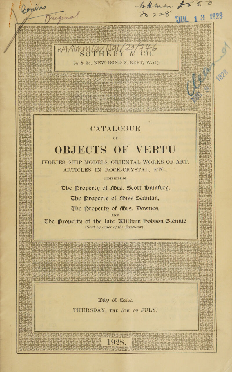 OS a fo ee” . os 3_1928 ,        AUR UR URURLEtE feet ear e oeyiy Sure aG J\ i es Ce eee ee ae eon | SRSA SASS ————————— SUCHE Se ARTE | Sats a |! ion suc UU | | Salant eT | Sabattus See aa Le ee ee ee ee eee neo eae geen aoe) Pasi act rnc an ete a, Ue oe i | eee te Cee ee ee Oa ee oe ern en ne ee nen eget [a Sane nnhh anh A ne   a CATALOGUE iatnth | ee rg OBJECTS OF VERTU Pint 7 nie | IVORIES, SHIP MODELS, ORIENTAL WORKS OF ART, ei af      ee | ARTICLES IN ROCK-CRYSTAL, ETC., all | COMPRISING Coen | . | eee | The Property of Mrs. Scott humtrey, mee | The Property of Miss Scantan, Uauaea , ues | The Property of Ars. Downes, | ote oR ee Eo The Property of the late William thobson Glennie = | Haig beueue (Sold by order of the Executor). iawn CAAA | SAAS —&lt;—&lt;—&lt;———— ee iy NEE ee Te ee ee ee eee nen neat nen eng en eed Aor So ein et ee en aa ne cia | By : ! a rrr gn Un Une UU nero Ur UU RET | fy sung uhin Ann nn hd hn          OF | oR Aol | Peale CSSA | Aner A SAIoAD | AAA teusts | Dav of Sale. , | sent | =| | THURSDAY, THE 5TH oF LY: | fy couse 5TH JU uausu | Sei CAS AISAl SAA ein =inhet ASA oAl | ads AoA  See eT Te ee ee re ee eee era on on SnGnoneneoononen aon | er er er Ores SA SA SAC SASS oRSA 1928 Pee oma | : CT a A CASA SSO Sn SnSASn |  