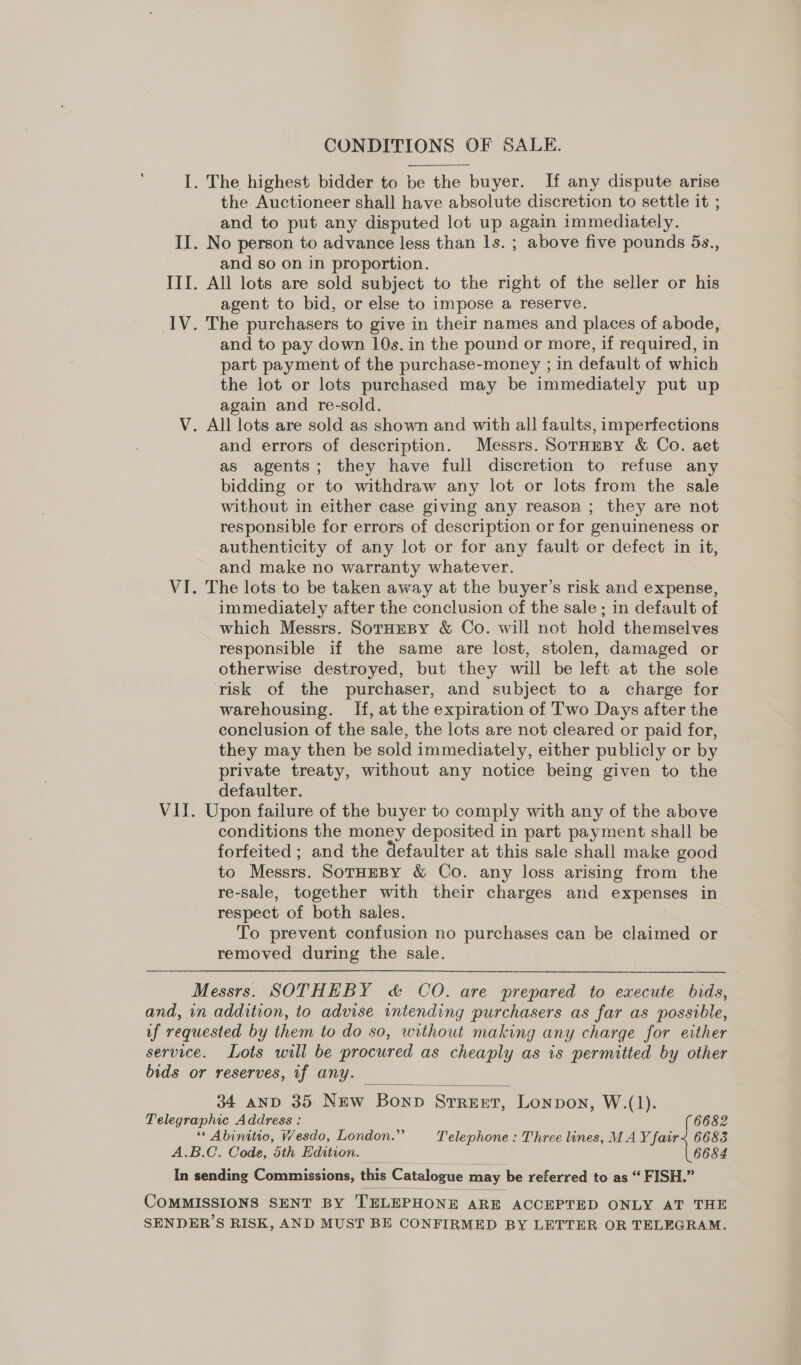 CONDITIONS OF SALE.  I. The highest bidder to be the buyer. If any dispute arise the Auctioneer shall have absolute discretion to settle it ; and to put any disputed lot up again immediately. II. No person to advance less than ls. ; above five pounds 5s., and so on in proportion. III. All lots are sold subject to the right of the seller or his agent to bid, or else to impose a reserve. IV. The purchasers to give in their names and places of abode, and to pay down 10s. in the pound or more, if required, in part payment of the purchase-money ; in default of which the lot or lots purchased may be immediately put up again and re-sold. V. All lots are sold as shown and with all faults, imperfections and errors of description. Messrs. SoTrHEBY &amp; Co. aet as agents; they have full discretion to refuse any bidding or to withdraw any lot or lots from the sale without in either case giving any reason ; they are not responsible for errors of description or for genuineness or authenticity of any lot or for any fault or defect in it, and make no warranty whatever. VI. The lots to be taken away at the buyer’s risk and expense, immediately after the conclusion of the sale ; in default of which Messrs. SorHEBy &amp; Co. will not hold themselves responsible if the same are lost, stolen, damaged or otherwise destroyed, but they will be left at the sole risk of the purchaser, and subject to a charge for warehousing. If, at the expiration of Two Days after the conclusion of the sale, the lots are not cleared or paid for, they may then be sold immediately, either publicly or by private treaty, without any notice being given to the defaulter. VII. Upon failure of the buyer to comply with any of the above conditions the money deposited in part payment shall be forfeited ; and the defaulter at this sale shall make good to Messrs. SorHEBY &amp; Co. any loss arising from the re-sale, together with their charges and expenses in respect of both sales. To prevent confusion no purchases can be claimed or removed during the sale. Messrs. SOTHEBY &amp; CO. are prepared to execute bids, and, in addition, to advise intending purchasers as far as possible, if requested by them to do so, without making any charge for either service. Lots will be procured as cheaply as is permitted by other bids or reserves, if any.  34 anD 35 New Bonp Srreer, Lonpon, W.(1). Telegraphic Address : (6682 “‘ Abinitio, VW/esdo, London.” Telephone : Three lines, MA Y fair&lt; 6683 A.B.C. Code, 5th Edition. 6684 In sending Commissions, this Catalogue may be referred to as “ FISH.” COMMISSIONS SENT BY TELEPHONE ARE ACCEPTED ONLY AT THE SENDER’S RISK, AND MUST BE CONFIRMED BY LETTER OR TELEGRAM.