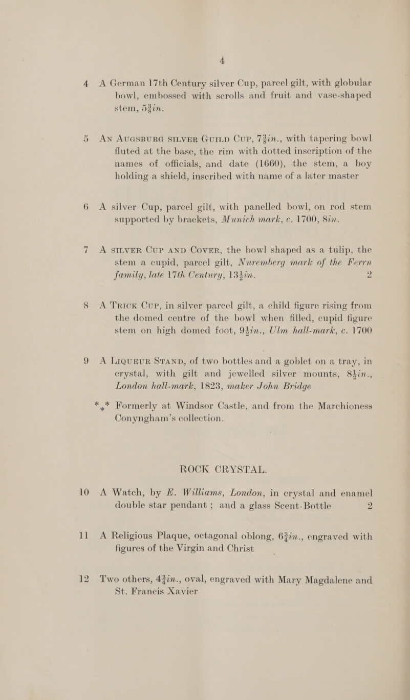 4 A German 17th Century silver Cup, parcel gilt, with globular bowl, embossed with scrolls and fruit and vase-shaped stem, 52in. AN AUGSBURG SILVER GUILD Cup, 73in., with tapering bowl fluted at the base, the rim with dotted inscription of the names of officials, and date (1660), the stem, a boy holding a shield, inscribed with name of a later master Ol 6 A silver Cup, parcel gilt, with panelled bowl, on rod stem supported by brackets, Munich mark, c. 1700, 8in. 7 &lt;A SILVER Cup AND Cover, the bowl shaped as a tulip, the stem a cupid, parcel gilt, Nuremberg mark of the Ferrn family, late 17th Century, 134in. 2 8 A Trick Cup, in silver parcel gilt, a child figure rising from the domed centre of the bowl when filled, cupid figure stem on high domed foot, 9}7n., Ulm hall-mark, c. 1700 9 A LiquEeuR STAND, of two bottles and a goblet on a tray, in crystal, with gilt and jewelled silver mounts, 84in., London hall-mark, 1823, maker John Bridge * * Formerly at Windsor Castle, and from the Marchioness Conyngham’s collection. ROCK CRYSTAL. 10 A Watch, by #. Williams, London, in crystal and enamel double star pendant ; and a glass Scent- Bottle 2 11 A Religious Plaque, octagonal oblong, 63in., engraved with figures of the Virgin and Christ 12 ‘Two others, 43in., oval, engraved with Mary Magdalene and St. Francis Xavier