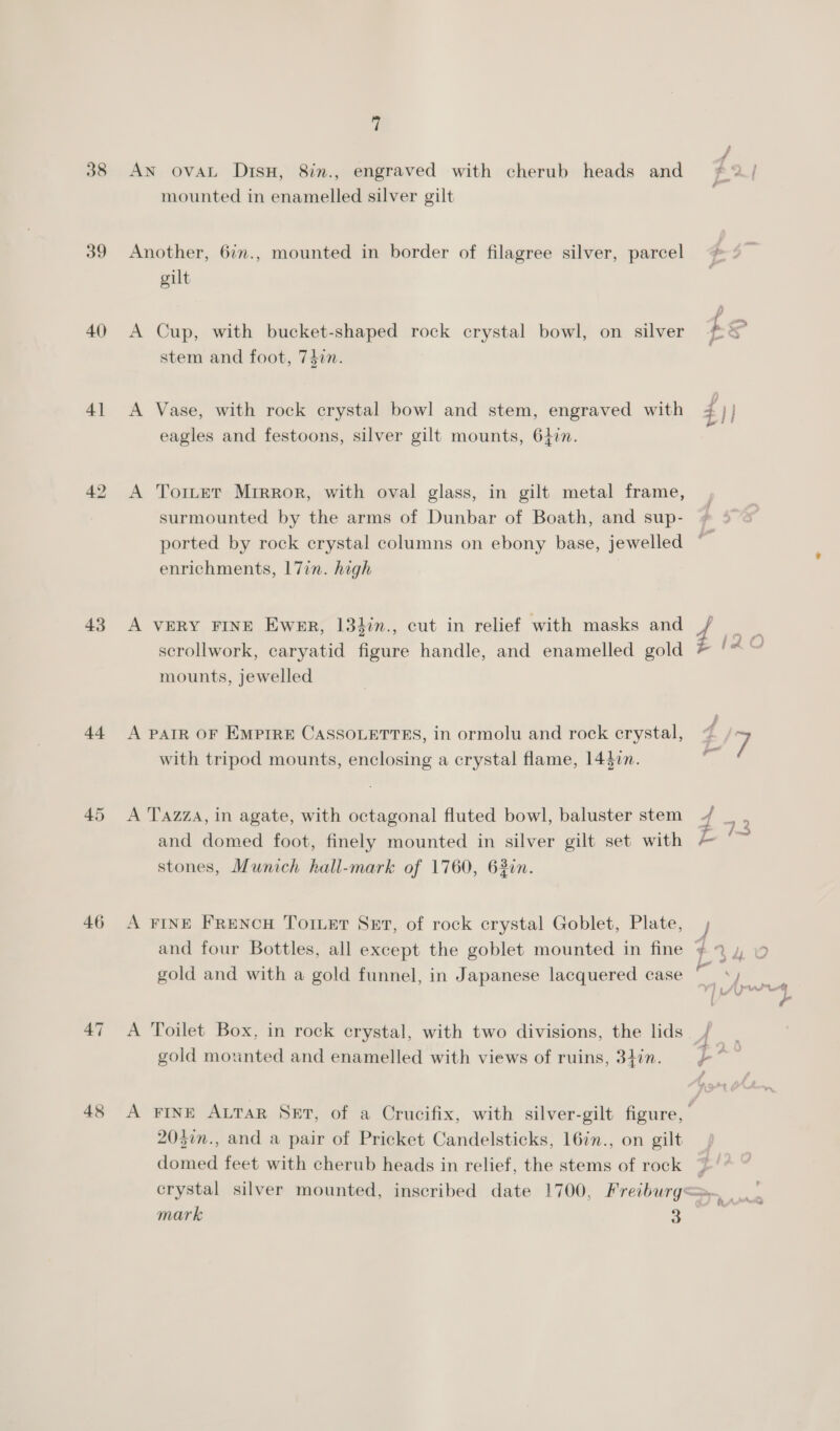 40 41 43 44 45 46 48 1 AN ovAL DisH, 8in., engraved with cherub heads and mounted in enamelled silver gilt Another, 6im., mounted in border of filagree silver, parcel gilt A Cup, with bucket-shaped rock crystal bowl, on silver stem and foot, 74in. A Vase, with rock crystal bowl and stem, engraved with eagles and festoons, silver gilt mounts, 6407. A TorLtet Mrrror, with oval glass, in gilt metal frame, surmounted by the arms of Dunbar of Boath, and sup- enrichments, |7in. high A VERY FINE Ewer, 133in., cut in relief with masks and scrollwork, caryatid figure handle, and enamelled gold mounts, jewelled A PAIR OF Emptre CASSOLETTES, in ormolu and rock crystal, with tripod mounts, enclosing a crystal flame, 14427. A TAaZZa, in agate, with octagonal fluted bowl, baluster stem and domed foot, finely mounted in silver gilt set with stones, Munich hall-mark of 1760, 6320n. A FINE FReNcH Toruet Set, of rock crystal Goblet, Plate, and four Bottles, all except the goblet mounted in fine gold and with a gold funnel, in Japanese lacquered case A Toilet Box, in rock crystal, with two divisions, the lids gold moxnted and enamelled with views of ruins, 34in. 203in., and a pair of Pricket Candelsticks, 16in., on gilt domed feet with cherub heads in relief, the stems of rock