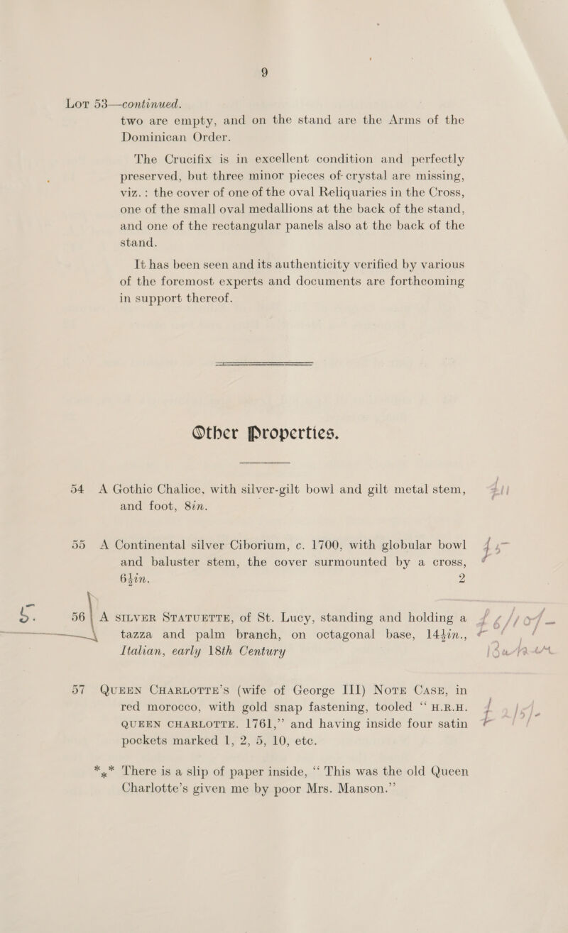 Lor 53—continued. two are empty, and on the stand are the Arms of the Dominican Order. The Crucifix is in excellent condition and_ perfectly preserved, but three minor pieces of crystal are missing, viz. : the cover of one of the oval Reliquaries in the Cross, one of the small oval medallions at the back of the stand, and one of the rectangular panels also at the back of the stand. It has been seen and its authenticity verified by various of the foremost experts and documents are forthcoming in support thereof. Other Properties. 54 A Gothic Chalice, with silver-gilt bowl and gilt metal stem, and foot, 817. 55 <A Continental silver Ciborium, c. 1700, with globular bowl and baluster stem, the cover surmounted by a cross, 640n. 2 S. | A SILVER STATUETTE, of St. Lucy, standing and holding a —————___\ tazza and palm branch, on octagonal base, 144in., Ltalian, early 18th Century 57 QUEEN CHARLOTTE’S (wife of George III) Notre Cas#, in red morocco, with gold snap fastening, tooled “ H.R.H. QUEEN CHARLOTTE. 1761,” and having inside four satin *,* There is a slip of paper inside, ‘‘ This was the old Queen Charlotte’s given me by poor Mrs. Manson.”’ F