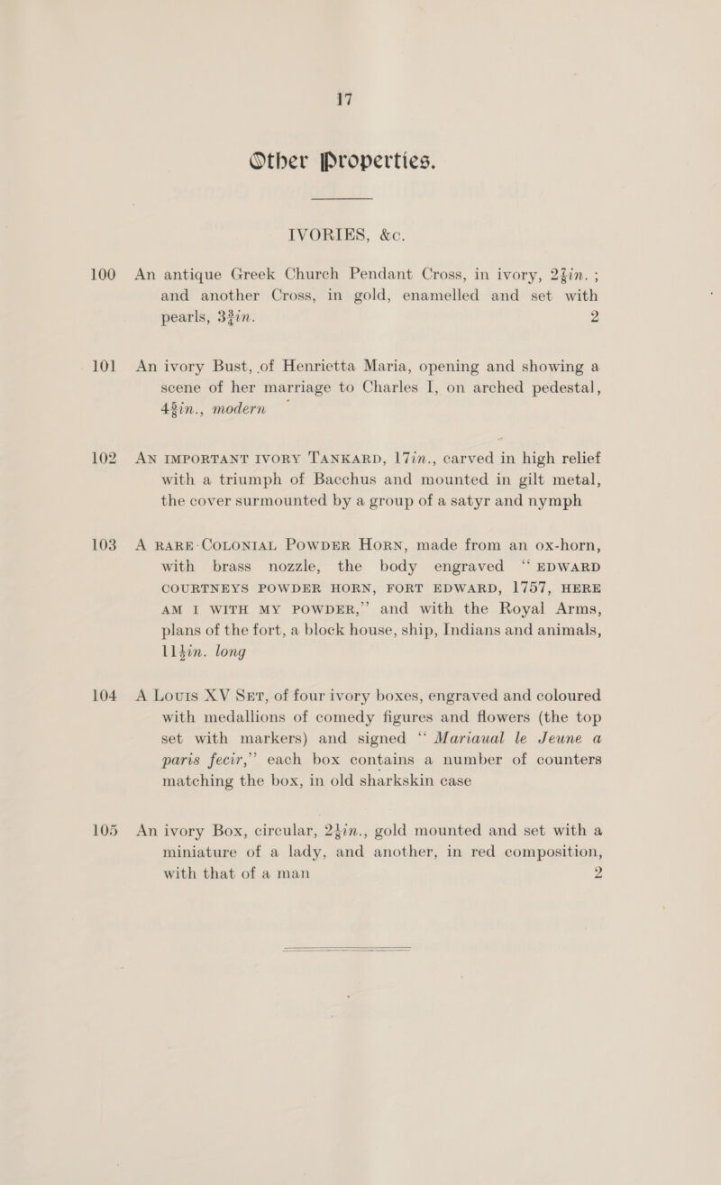 100 101 103 104 17 Other Properties. IVORIES, &amp;c. An antique Greek Church Pendant Cross, in ivory, 2{in. ; and another Cross, in gold, enamelled and set with pearls, 33in. 2 An ivory Bust, of Henrietta Maria, opening and showing a scene of her marriage to Charles I, on arched pedestal, 43in., modern — AN IMPORTANT IVORY TANKARD, 17in., carved in high relief with a triumph of Bacchus and mounted in gilt metal, the cover surmounted by a group of a satyr and nymph A RARE:COLONIAL POWDER HoRN, made from an ox-horn, with brass nozzle, the body engraved “ EDWARD COURTNEYS POWDER HORN, FORT EDWARD, 1757, HERE AM I WITH MY POWDER,” and with the Royal Arms, plans of the fort, a block house, ship, Indians and animals, L1din. long A Louts XV Set, of four ivory boxes, engraved and coloured with medallions of comedy figures and flowers (the top set with markers) and signed “‘ Mariaual le Jeune a paris fecir,’ each box contains a number of counters matching the box, in old sharkskin case An ivory Box, circular, 2}in., gold mounted and set with a miniature of a lady, and another, in red composition, with that of a man 9  