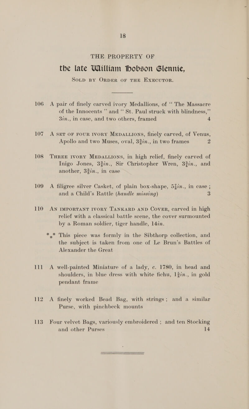 106 107 108 109 110 lg le 112 113 18 THE PROPERTY OF the late William tbhobson Glennie, SOLD BY ORDER OF THE EXECUTOR. A pair of finely carved ivory Medallions, of “‘ The Massacre of the Innocents ”’ and “‘ St. Paul struck with blindness,”’ 37n., In case, and two others, framed 4 A SET OF FOUR IVORY MEDALLIONS, finely carved, of Venus, Apollo and two Muses, oval, 32in., in two frames 2 THREE IVORY MEDALLIONS, in high relief, finely carved of Inigo Jones, 337n., Sir Christopher Wren, 332in., and another, 32in., In case A filigree silver Casket, of plain box-shape, 5%in., in case ; and a Child’s Rattle (handle missing) 3 AN IMPORTANT IVORY TANKARD AND Cover, carved in high relief with a classical battle scene, the cover surmounted by a Roman soldier, tiger handle, 14in. the subject is taken from one of Le Brun’s Battles of Alexander the Great A well-painted Miniature of a lady, c. 1780, in head and shoulders, in blue dress with white fichu, 137n., in gold pendant frame A finely worked Bead Bag, with strings; and a similar Purse, with pinchbeck mounts Four velvet Bags, variously embroidered ; and ten Stocking and other Purses 14