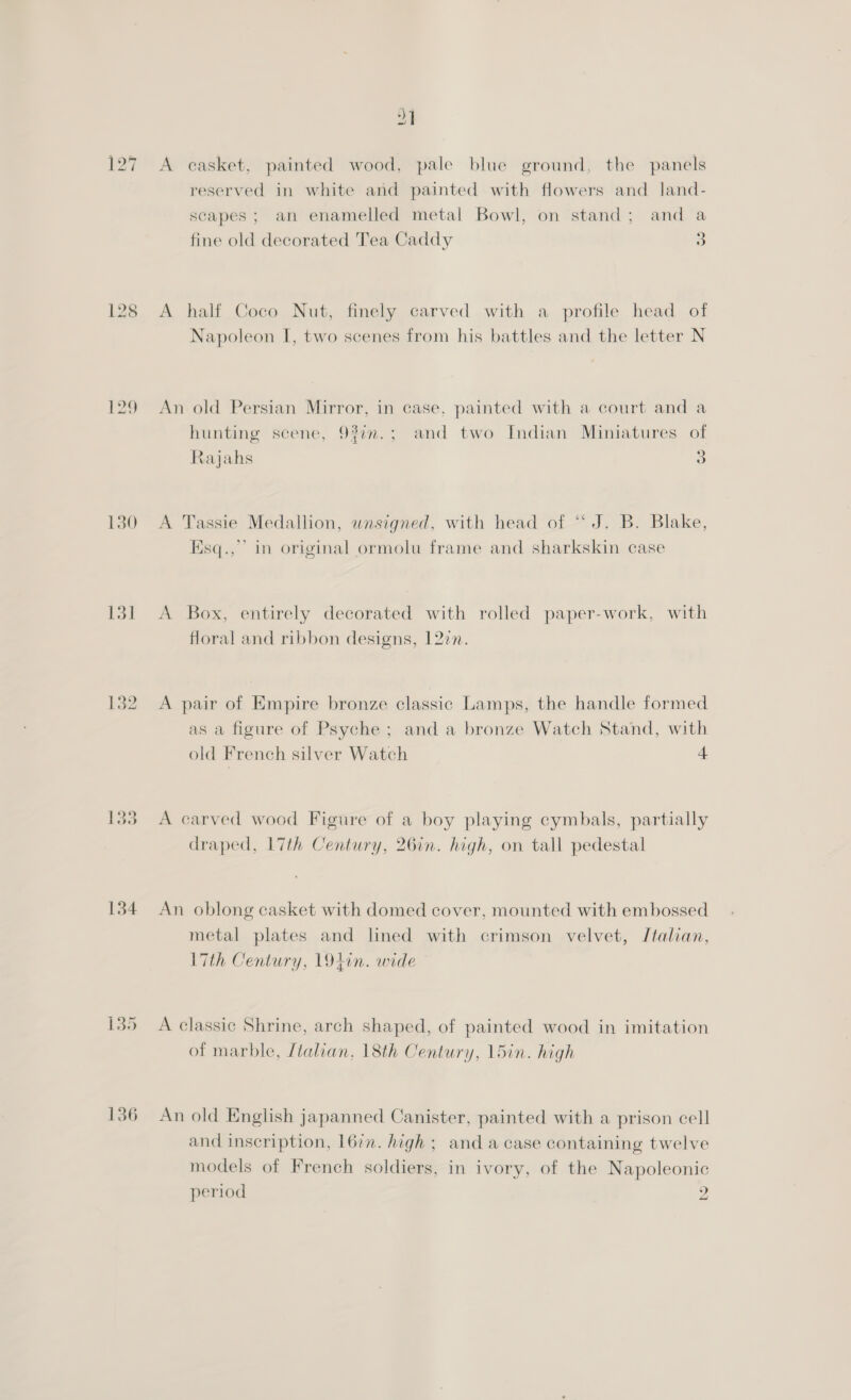 1380 Lot 133 134 136 Oy aid A casket, painted wood, pale blue ground, the panels reserved in white and painted with flowers and land- scapes; an enamelled metal Bowl, on stand; and a fine old decorated Tea Caddy 3 Napoleon I, two scenes from his battles and the letter N An old Persian Mirror, in case, painted with a court and a hunting scene, 93in.; and two Indian Miniatures of Rajahs 3 A Tassie Medallion, wasigned, with head of “J. B. Blake, Esq., in original ormolu frame and sharkskin case A Box, entirely decorated with rolled paper-work, with floral and ribbon designs, 12¢n. A pair of Empire bronze classic Lamps, the handle formed as a figure of Psyche ; and a bronze Watch Stand, with old French silver Watch = A carved wood Figure of a boy playing cymbals, partially draped, 17th Century, 26in. high, on tall pedestal An oblong casket with domed cover, mounted with embossed metal plates and lined with crimson velvet, J/talian, 17th Century, 194in. wide A classic Shrine, arch shaped, of painted wood in imitation of marble, Italian, 18th Century, 15in. high An old English japanned Canister, painted with a prison cell and inscription, 167. high ; and a case containing twelve models of French soldiers, in ivory, of the Napoleonic period 2