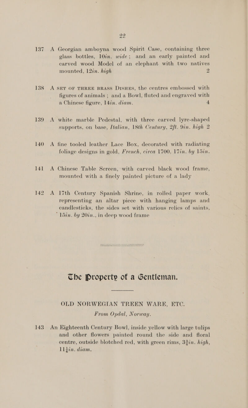 137 138 139 140 141 143 22 A Georgian amboyna wood Spirit Case, containing three glass bottles, 10in. wide; and an early painted and carved wood Model of an elephant with two natives mounted, 127n. high 2 A SET OF THREE BRASS DISHES, the centres embossed with figures of animals ; and a Bowl, fluted and engraved with a Chinese figure, 14in. diam. 4 A white marble Pedestal, with three carved lyre-shaped supports, on base, Italian, 18th Century, 2ft. 9in. high 2 A fine tooled leather Lace Box, decorated with radiating foliage designs in gold, French, circa 1700, 17in. by Ldin. A Chinese Table Screen, with carved black wood frame, mounted with a finely painted picture of a lady A 17th Century Spanish Shrine, in rolled paper work, representing an altar piece with hanging lamps and candlesticks, the sides set with various relics of saints, ’ L5in. by 20in., in deep wood frame Che Property of a Gentleman. OLD NORWEGIAN TREEN WARE, ETC. From Opdal, Norway. An Kighteenth Century Bowl, inside yellow with large tulips and other flowers painted round the side and floral centre, outside blotched red, with green rims, 330n. high, L1den. diam.