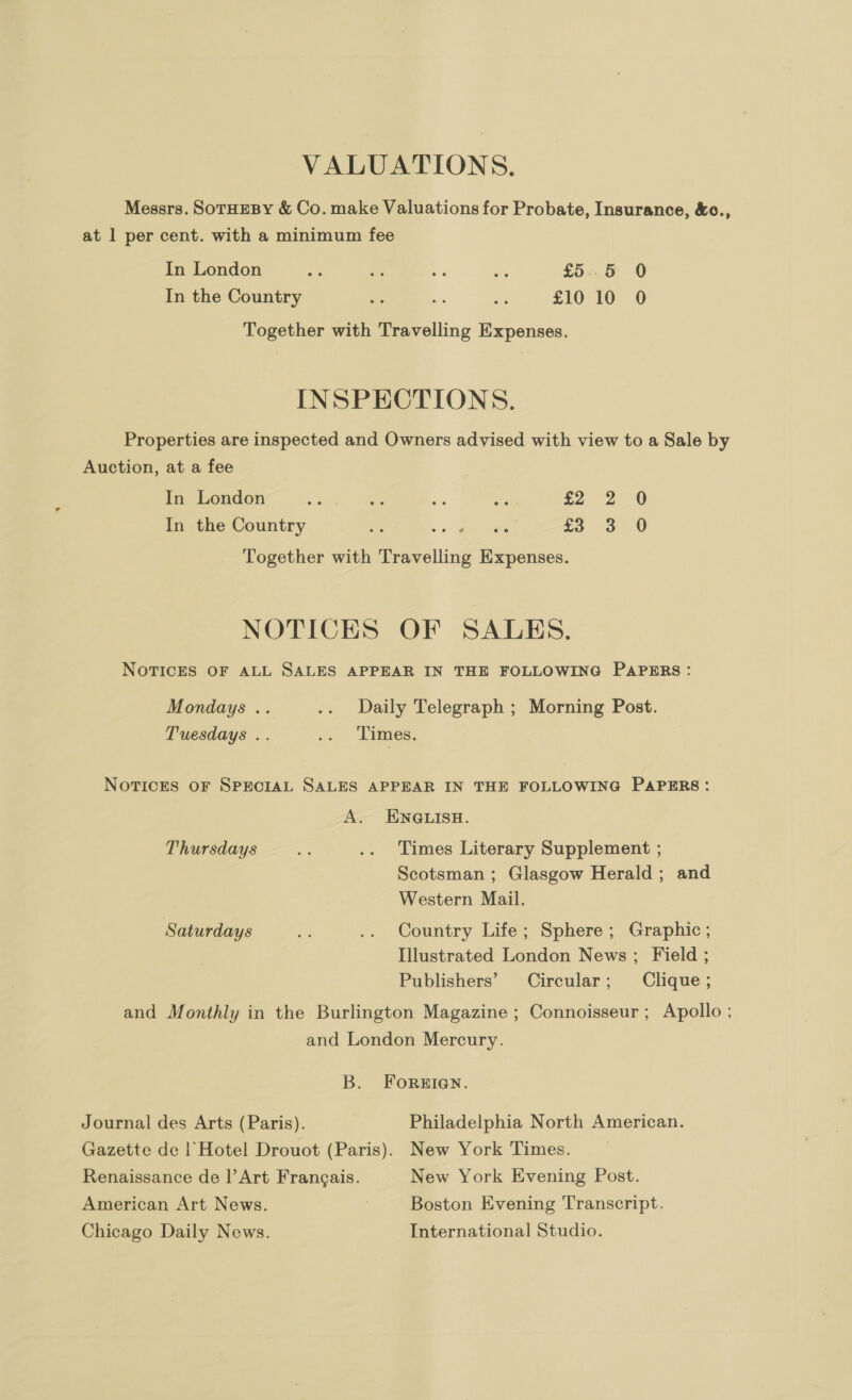 VALUATIONS. Messrs. SOTHEBY &amp; Co. make Valuations for Probate, Insurance, &amp;c., at 1 per cent. with a minimum fee In London “s Ps = os £5.58 0 In the Country a Li as £10 10 0 Together with Travelling Expenses. INSPECTIONS. Properties are inspected and Owners advised with view to a Sale by Auction, at a fee In London 3 4% os ies £2. 2-0 3 3° 0 In the Country -'* eee Together with Travelling Expenses. NOTICES OF SALES. NOTICES OF ALL SALES APPEAR IN THE FOLLOWING PAPERS: Mondays .. .. Daily Telegraph ; Morning Post. Tuesdays .. .. Times. NoTvicES oF SPECIAL SALES APPEAR IN THE FOLLOWING PAPERS: A. ENQLISH. Thursdays oe .. Times Literary Supplement ; Scotsman ; Glasgow Herald; and Western Mail. Saturdays a .. Country Life; Sphere; Graphic ; Illustrated London News; Field ; Publishers’ Circular; Clique; and Monthly in the Burlington Magazine ; Connoisseur; Apollo ; and London Mercury. B. FoRsEIGN. Journal des Arts (Paris). Philadelphia North American. Gazette de | Hotel Drouot (Paris). New York Times. — Renaissance de |’Art Frangais. New York Evening Post. American Art News. Boston Evening Transcript. Chicago Daily News. International Studio.