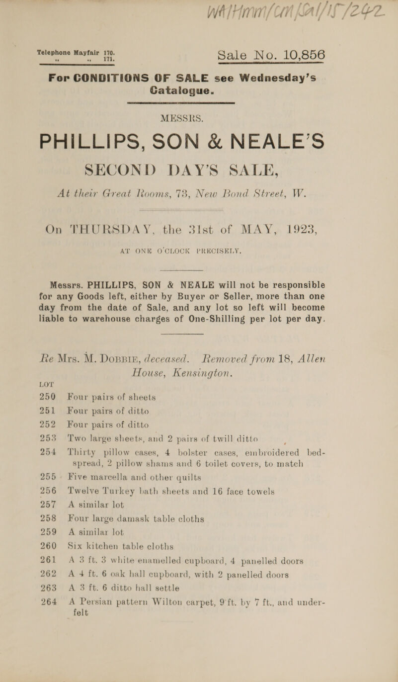 We/Hmmn/ CH |   iin gine oe png S ale No. 10,856 For CONDITIONS OF SALE see Wednesday’s Gatalogue. MESSRS. PHILLIPS, SON &amp; NEALE’S SECOND DAY’S SALE, At thew Great looms, 73, New Bond Street, W.  On THURSDAY, the 3lst of MAY, 1928, AT ONE OCLOCK PRECISELY. Messrs. PHILLIPS, SON &amp; NEALE will not be responsible for any Goods left, either by Buyer or Seller, more than one day from the date of Sale, and any lot so left will become liable to warehouse charges of One-Shilling per lot per day. Re Mrs. M. Dosprn, deceased. Removed from 18, Allen House, Kensington. LOT 250 Four pairs of sheets 251 Four pairs of ditto 252 Four pairs of ditto 253 Two large sheets, and 2 pairs of twill ditto 254 Thirty pillow cases, 4 bolster cases, embroidered bed- spread, 2 pillow shams and 6 toilet covers, to match 255. Five marcella and other quilts 256 Twelve Turkey bath sheets and 16 face towels 257 A similar lot 258 Four large damask table cloths 259 A similar lot 260 Six kitchen table cloths 261 A 3 ft. 3 white enamelled cupboard, 4 panelled doors 262 A 4 ft. 6 oak hall cupboard, with 2 panelled doors 263 &lt;A 3 ft. 6 ditto hall settle 264 A Persian pattern Wilton carpet, 9'ft. by 7 ft., and under- felt