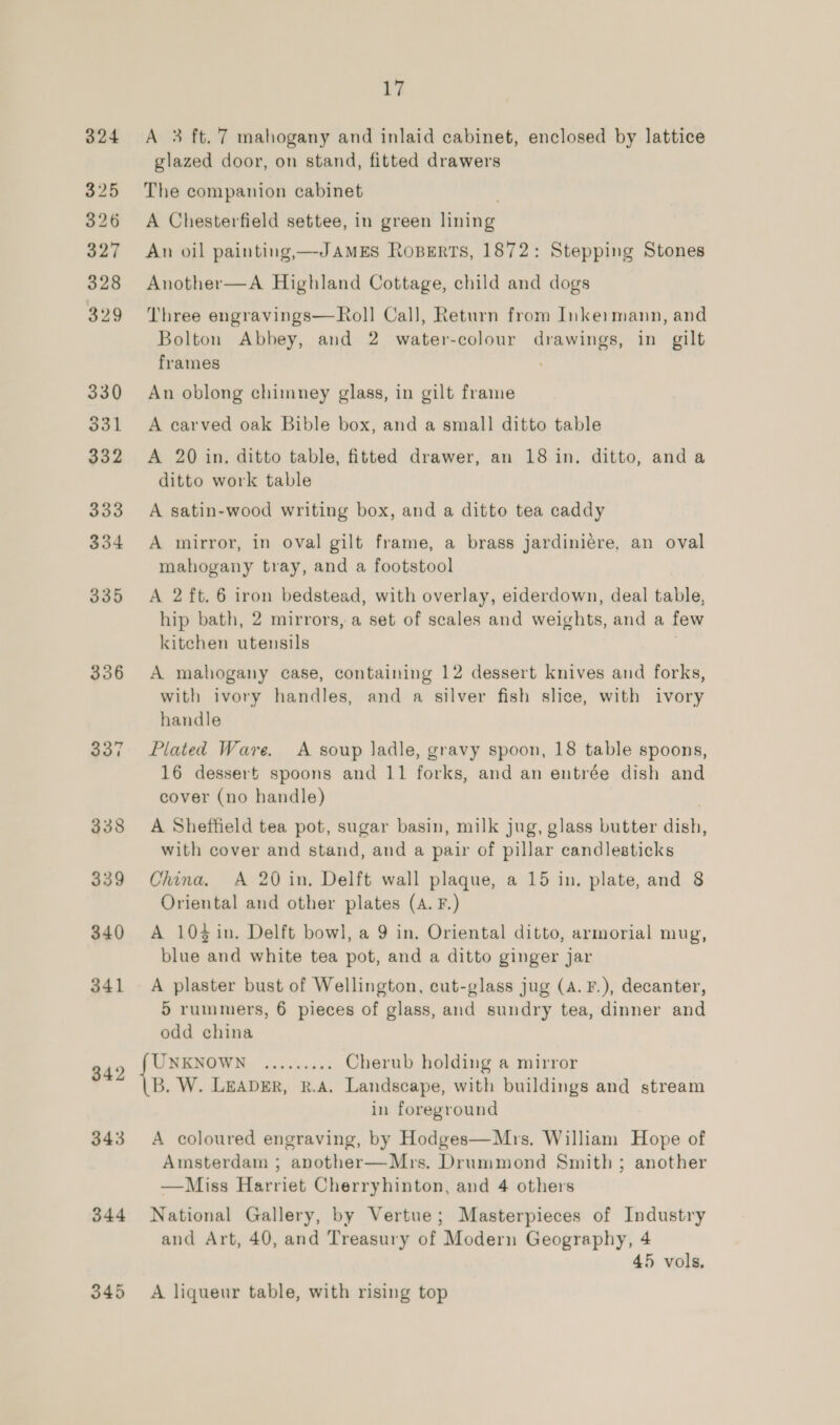 336 342 343 344 by A 3 ft.’7 mahogany and inlaid cabinet, enclosed by lattice glazed door, on stand, fitted drawers The companion cabinet A Chesterfield settee, in green lining An oil painting,—-JAMES Roperts, 1872: Stepping Stones Another—A Highland Cottage, child and dogs Three engravings—Roll Cal], Return from Inke:mann, and Bolton Abbey, and 2 water-colour drawings, in gilt frames ; An oblong chimney glass, in gilt frame A carved oak Bible box, and a small ditto table A 20 in. ditto table, fitted drawer, an 18 in. ditto, anda ditto work table A satin-wood writing box, and a ditto tea caddy A mirror, in oval gilt frame, a brass jardiniére, an oval mahogany tray, and a footstool A 2 ft. 6 iron bedstead, with overlay, eiderdown, deal table, hip bath, 2 mirrors, a set of scales and weights, and a few kitchen utensils A mahogany case, containing 12 dessert knives and forks, with ivory handles, and a silver fish slice, with ivory handle Plated Ware. A soup ladle, gravy spoon, 18 table spoons, 16 dessert spoons and 11 forks, and an entrée dish and cover (no handle) A Sheffield tea pot, sugar basin, milk jug, glass butter dish, with cover and stand, and a pair of pillar candlesticks China. A 20 in. Delft wall plaque, a 15 in. plate, and 8 Oriental and other plates (A. F.) A 104 in. Delft bowl, a 9 in. Oriental ditto, armorial mug, blue and white tea pot, and a ditto ginger jar A plaster bust of Wellington, cut-glass jug (A. F.), decanter, 5 rummers, 6 pieces of glass, and sundry tea, dinner and odd china UNKNOWN ......... Cherub holding a mirror B. W. LEADER, R.A. Landscape, with buildings and stream in foreground A coloured engraving, by Hodges—Mrs. William Hope of Amsterdam ; another—Mrs. Drummond Smith ; another —Miss Harriet Cherryhinton, and 4 others National Gallery, by Vertue; Masterpieces of Industry and Art, 40, and Treasury of Modern Geography, 4 45 vols, A liqueur table, with rising top