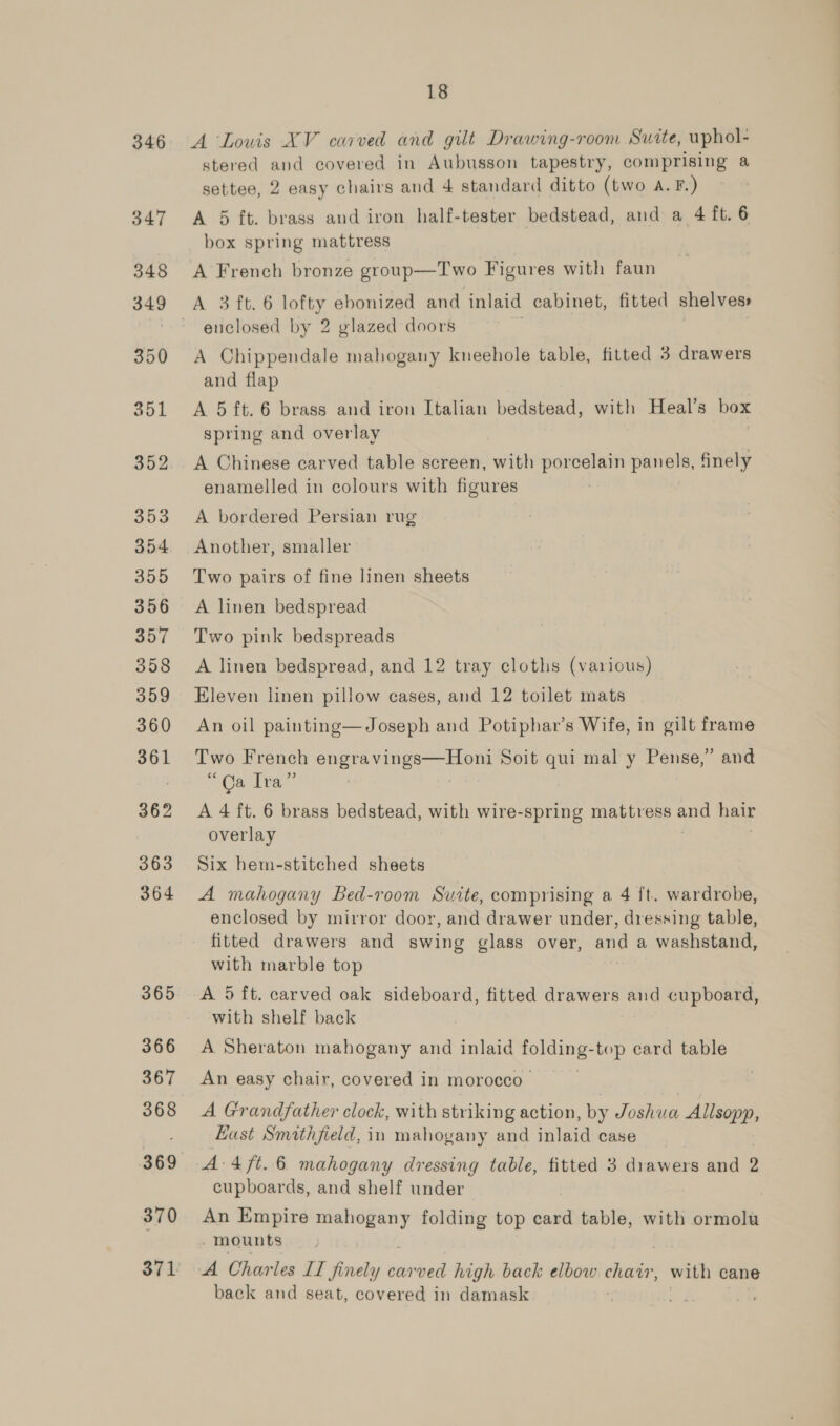 346 347 18 A Louis XV carved and gilt Drawing-room Suite, uphol- stered and covered in Aubusson tapestry, comprising a settee, 2 easy chairs and 4 standard ditto (two A. F.) A 5 ft. brass and iron half-tester bedstead, and a 4 ft. 6 box spring mattress A French bronze group—T'wo Figures with faun A 3 ft. 6 oe ebonized and inlaid cabinet, fitted shelves» euclosed by 2 glazed doors A Chippendale mahogany kneehole table, fitted 3 drawers and flap A 5 ft. 6 brass and iron Italian bedstead, with Heal’s box spring and overlay A Chinese carved table screen, with porcelain panels, finely enamelled in colours with figures A bordered Persian rug Another, smaller Two pairs of fine linen sheets A linen bedspread Two pink bedspreads A linen bedspread, and 12 tray cloths (various) Eleven linen pillow cases, and 12 toilet mats An oil painting—Joseph and Potiphar’s Wife, in gilt frame Two French Sper eee Soit qui mal y Pense,” and Oa Ita” A 4 ft. 6 brass bedstead, with wire-spring mattress vee hair overlay Six hem-stitched sheets A mahogany Bed-room Suite, comprising a 4 ft. wardrobe, enclosed by mirror door, and drawer under, dressing table, fitted drawers and swing glass over, and a washstand, with marble top A 5 ft. carved oak sideboard, fitted drawers and cupboard, with shelf back A Sheraton mahogany and inlaid eo top card table An easy chair, covered in morocco A Grandfather clock, with striking action, by Joshua Allsopp, Lust Smithfield, in mahogany and inlaid case A-4 ft. 6 mahogany dressing table, fitted 3 drawers and 2 cupboards, and shelf under An Empire ee folding top card table, with ormolu mounts back and seat, covered in damask