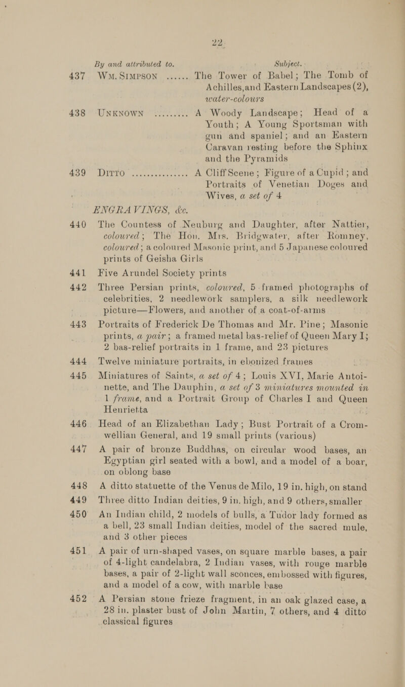 437 438 439 440 441 442 443 444 445 446 447 448 449 451 452 22 By and attributed to. Subject.» WM. SIMPSON ...... The Tower of Babel; The Tomb of Achilles,and Eastern Landscapes (2), water-colours WREWOW roe. A Woody Landscape; Head of a Youth; A Young Sportsman with gun and spaniel; and an Kastern Caravan resting before the Sphinx and the Pyramids POON scutes Cotten cee A CliffScene; Figure of a Cupid; and Portraits of Venetian Doves and Wives, a set of 4 The Countess of Neuburg and Daughter, after Nattier, coloured; The Hon. Mrs. Bridgwater, after Romney, coloured ; acoloured Masonie print, and 5 Japanese coloured prints of Geisha Girls Five Arundel Society prints Three Persian prints, colowred, 5-framed photographs of celebrities, 2 needlework samplers, a silk needlework picture—F lowers, and another of a coat-of-arms Portraits of Frederick De Thomas and Mr. Pine; Masonic prints, a pair; a framed metal bas-relief of Queen Mary I; 2 bas-relief portraits in 1 frame, and 23 pictures Twelve miniature portraits, in ebonized frames Miniatures of Saints, a set of 4; Louis XVI, Marie Antoi- nette, and The Dauphin, a@ set of 3 miniatures mounted in 1 frame, and a Portrait Group of Charles I and Queen Henrietta Head of an Elizabethan Lady; Bust Portrait of a Crom- wéllian General, and 19 small prints (various) A pair of bronze Buddhas, on circular wood bases, an - Egyptian girl seated with a bowl, and a model of a boar, on oblong base A ditto statuette of the Venus de Milo, 19 in. high, on stand Three ditto Indian deities, 9 in. high, and 9 others, smaller An Indian child, 2 models of bulls, a Tudor lady formed as a bell, 23 small Indian deities, model of the sacred mule, and 3 other pieces A pair of urn-shaped vases, on square marble bases, a pair of 4-light candelabra, 2 Tndian vases, with rouge marble bases, a pair of 2-light wall sconces, embossed with figures, and a model of a cow, with marble hase A Persian stone frieze fragment, in an oak glazed case, a 28 in. plaster bust of John Martin, 7 others, and 4 ditto classical figures