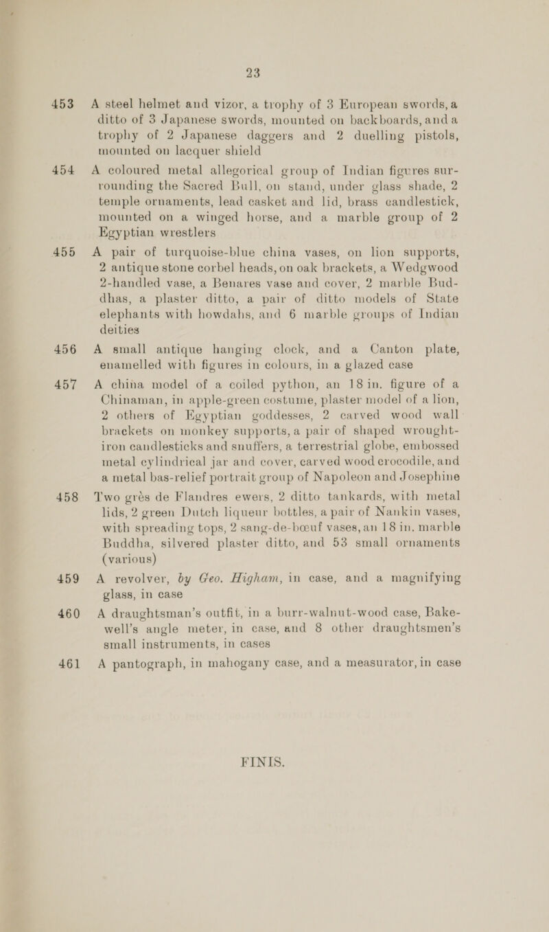 453 454 455 456 457 458 459 460 461 23 ditto of 3 Japanese swords, mounted on backboards, anda trophy of 2 Japanese daggers and 2 duelling pistols, mounted on lacquer shield rounding the Sacred Bull, on stand, under glass shade, 2 temple ornaments, lead casket and lid, brass candlestick, mounted on a winged horse, and a marble group of 2 Egyptian wrestlers 2 antique stone corbel heads, on oak brackets, a Wedgwood 2-handled vase, a Benares vase and cover, 2 marble Bud- dhas, a plaster ditto, a pair of ditto models of State elephants with howdahs, and 6 marble groups of Indian deities enamelled with figures in colours, in a glazed case Chinaman, in apple-green costume, plaster model of a lion, 2 others of Egyptian goddesses, 2 carved wood wall brackets on monkey supports, a pair of shaped wrought- iron candlesticks and snuffers, a terrestrial globe, embossed metal cylindrical jar and cover, carved wood crocodile, and a metal bas-relief portrait group of Napoleon and Josephine lids, 2 green Dutch liqueur bottles, a pair of Nankin vases, with spreading tops, 2 sang-de-boeuf vases, an 18 in. marble Buddha, silvered plaster ditto, and 53 small ornaments (various) glass, in case well’s angle meter, in case, and 8 other draughtsmen’s small instruments, in cases A pantograph, in mahogany case, and a measurator, in case FINIS.
