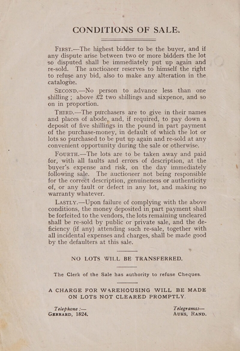 CONDITIONS OF SALE. First.—The highest bidder to be the buyer, and if any dispute arise between two or more bidders the lot so disputed shall be immediately put up again and re-sold. The auctioneer reserves to himself the right to refuse any bid, also to make any alteration in the catalogue. SECOND.—No person to advance less than one shilling ; above £2 two shillings and sixpence, and so on in proportion. TuHIrRD.—The purchasers are to give in their names and places of abode, and, if required, to pay down a deposit of five shillings in the pound in part payment of the purchase-money, in default of which the lot or lots so purchased to be put up again and re-sold at any convenient opportunity during the sale or otherwise. FourtTH.—The lots are to be taken away and paid for, with all faults and errors of description, at the buyer's expense and risk, on the day immediately following sale. The auctioneer not being responsible for the correct description, genuineness or authenticity of, or any fault or defect in any lot, and making no warranty whatever. LastLy.—Upon failure of complying with the above conditions, the money deposited in part payment shall be forfeited to the vendors, the lots remaining uncleared shall be re-sold by public or private sale, and the de- ficiency (if any) attending such re-sale, together with all incidental expenses and charges, shall be made good by the defaulters at this sale.  NO LOTS WILL BE TRANSFERRED.  The Clerk of the Sale has authority to refuse Cheques.  A CHARGE FOR WAREHOUSING WILL BE MADE ON LOTS NOT CLEARED PROMPTLY. Telephone :-— Telegramsi— G#RRARD, 1824, AUKS, RAND.