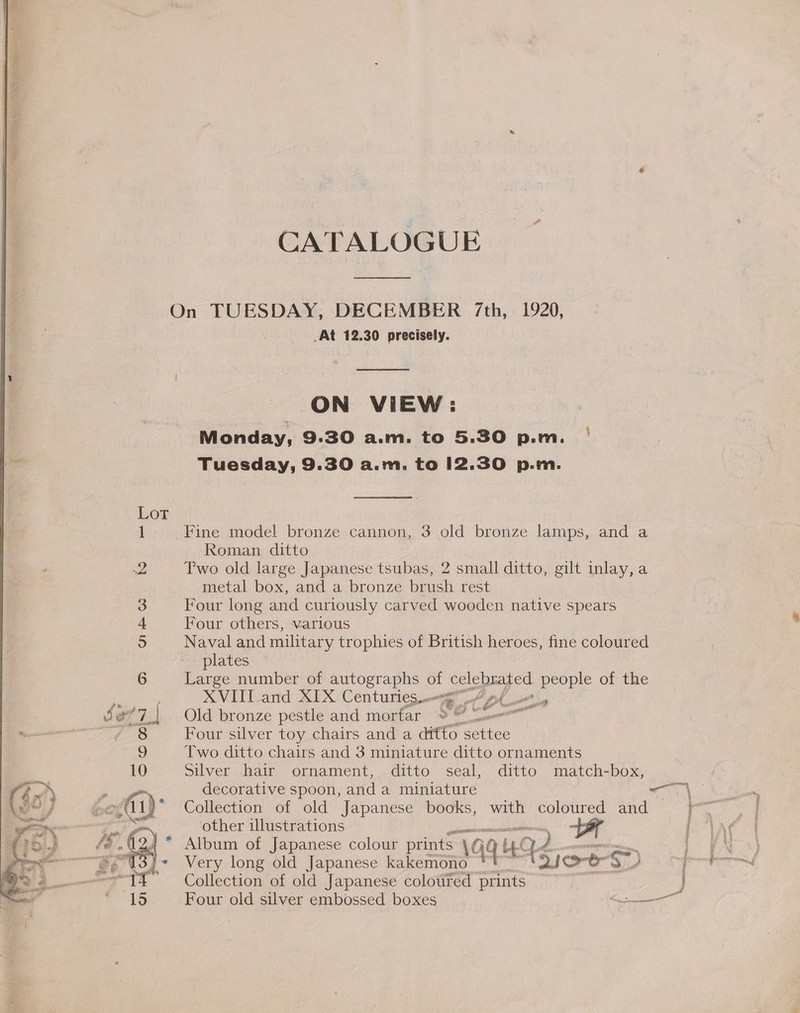 CATALOGUE  On TUESDAY, DECEMBER /7th, 1920, _At 12.30 precisely.  ON VIEW: Monday, 9.30 a.m. to 5.30 p.m. | Tuesday, 9.30 a.m. to 12.30 p.m.  1 Fine model bronze cannon, 3 old bronze lamps, and a Roman ditto 2 Two old large Japanese tsubas, 2 small ditto, gilt inlay,a metal box, and a bronze brush rest 3 Four long and curiously carved wooden native spears 4 Four others, various 5 Naval and military trophies of British heroes, fine coloured plates 6 Large number of autographs of calcbayed people of the Raat) XVIII and XIX Centuries. _. : 3 a7. Old bronze pestle and mortar 8 9 0  Four silver toy chairs and a ditto posites Two ditto chairs and 3 miniature ditto ornaments Silver hair ornament, ditto seal, ditto match-box, decorative spoon, and a miniature ON tea: | et)’ Collection of old Japanese books, with coloured and eee &gt; other illustrations * G4 ie, , Af * Very long old Japanese kakemono *' tie. oS S pot =-T# Collection of old Japanese coloured prints ~~ } 15 Four old silver embossed boxes EO, * Album of Japanese colour prints AGC