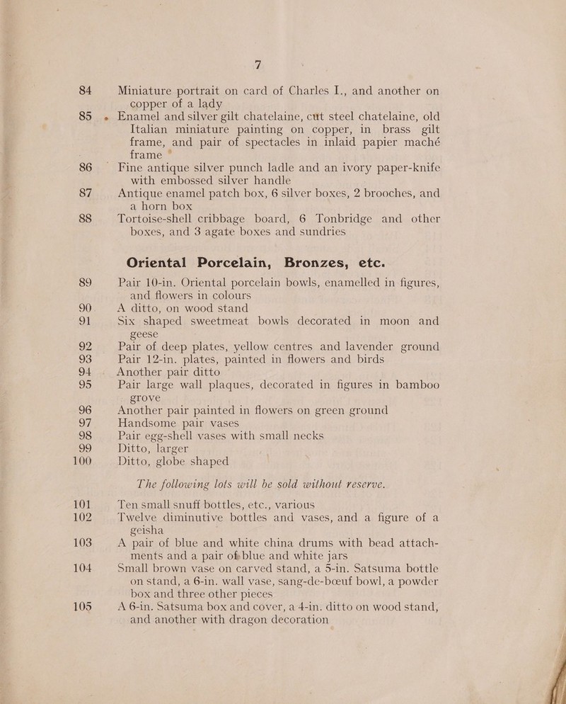 84 85 86 87 88 89 21 92 93 94 95 96 oO” 98 29 100 101 102 103 104 105 7 Miniature portrait on card of Charles I., and another on copper of a lady Enamel and silver gilt chatelaine, cut steel chatelaine, old Italian miniature painting on copper, in brass gilt frame, and pair of spectacles in inlaid papier maché frame * with embossed silver handle Antique enamel patch box, 6 silver boxes, 2 brooches, and a horn box Tortoise-shell cribbage board, 6 Tonbridge and other boxes, and 3 agate boxes and sundries Oriental Porcelain, Bronzes, etc. Pair 10-in. Oriental porcelain bowls, enamelled in figures, and flowers in colours A ditto, on wood stand Six shaped sweetmeat bowls decorated in moon and geese Pair of deep plates, yellow centres and lavender ground Pair 12-in. plates, painted in flowers and birds Another pair ditto Pair large wall plaques, decorated in figures in bamboo - grove Another pair painted in flowers on green ground Handsome pair vases Pair egg-shell vases with small necks Ditto, larger Ditto, globe shaped The following lots will be sold without reserve. Ten small snuff bottles, etc., various Twelve diminutive bottles and vases, and a figure of a geisha A pair of blue and white china drums with bead attach- ments and a pair ofblue and white jars Small brown vase on carved stand, a 5-in. Satsuma bottle on stand, a 6-in. wall vase, sang-de-bceuf bowl, a powder box and three other pieces A 6-in. Satsuma box and cover, a 4-in. ditto on wood stand, and another with dragon decoration