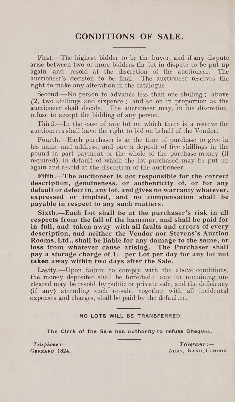 CONDITIONS OF SALE. First.—The highest bidder to be the buyer, and if any dispute arise between two or more bidders the lot in dispute to be put up again and resold at the discretion of the auctioneer. The auctioneer’s decision to be final. The auctioneer reserves the right to make any alteration in the catalogue. Second.—No person to advance less than one shilling; above £2, two shillings and sixpence ; and so on in proportion as the auctioneer shall decide. The auctioneer may, in his discretion, refuse to accept the bidding of any person. Third.—In the case of any lot on which there is a reserve the auctioneers shall have the right to bid on behalf of the Vendor. Fourth.—Each purchaser is at the time of purchase to give in his name and address, and pay a deposit of five shillings in the pound in part payment or the whole of the purchase-money (if required), in default of which the lot purchased may be put up again and resold at the discretion of the auctioneer. Fifth.—The auctioneer is not responsible for the correct description, genuineness, or authenticity of, or for any default or defect in, any lot, and gives no warranty whatever, expressed or implied, and no compensation shall be payable in respect to any such matters. Sixth.—Each Lot shall be at the purchaser’s risk in all respects from the fall of the hammer, and shall be paid for in full, and taken away with all faults and errors of every description, and neither the Vendor nor Stevens’s Auction Rooms, Ltd., shall be liable for any damage to the same, or loss from whatever cause arising. ‘The Purchaser shall pay a storage charge of 1/- per Lot per day for any lot not taken away within two days after the Sale. Lastly.—Upon failure to comply with the above conditions, the money deposited shall be forfeited ; any lot remaining un- cleared may be resold by public or private sale, and the deficiency (if any) attending such re-sale, together with all incidental expenses and charges, shall be paid by the defaulter. NO LOTS WILL BE TRANSFERRED. The Clerk of the Sale has authority to refuse Cheques. Telephone 1— Telegrams :— GERRARD 1824. AUKS, RAND, LONDON.