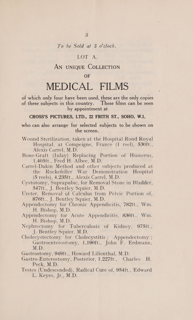 Lor A AN UNIQUE COLLECTION OF MEDICAL FILMS of which only four have been used, these are the only copies of these subjects in this country. These films can be seen by appointment at CROSS’S PICTURES, LTD., 22 FRITH ST., SOHO, W.1, who can also arrange for selected subjects to be shown on the screen. Wound Sterilization, taken at the Hospital Rond Royal Hospitalyat Compeigne’ France (1 feel), s80it* Alexis Carrel, M.D. Bone-Graft (Inlay) Replacing Portion of Humerus, 1,405ft., Fred H. Albee, M.D. Carrel-Dakin Method and other subjects produced at the Rockefeller War Demonstration Hospital (9 reels), 4,235it., Alexis Carrel, M.D; Cystotomy, Suprapubic, for Removal Stone in Bladder, 947it., J. Bentley. Squier, M.D. Ureter, Removal of Calculus from Pelvic Portion of, $/6it., J, Bentley Squier, MD. Appendectomy for Chronic Appendicitis, 782ft., Wm. H. Bishop, M.D. Appendectomy for Acute Appendicitis, 836ft., Wm. H. Bishop, M.D. Nephrectomy ‘for’ Puberculosis’ or “Kidnéy/975it.; JeBentley- Squier; M.D. Cholecystectomy for Cholecystitis; Appendectomy ; Gastroenterostomy, 1,190ft., John F. Erdmann, M.D. Gastrostomy, 949ft., Howard Lilienthal, M.D. Gastro-Enterostomy, Posterior, 1,227ft., Charles H. Peck, M.D. Testes (Undescended), Radical Cure of, 954ft., Edward LE Keyes, fr)...