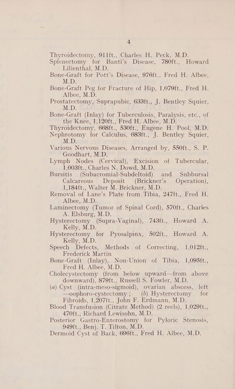 Thyroidectomy, s911ft,, sCharles 2H... Peck, M.D. Splenectomy for Banti’s Disease, 780ft., Howard Lilienthal, M.D. Bone-Graft for Pott’s Disease, 976ft., Fred H. Albee, M.D. Bone-Graft Peg for Fracture of Hip, 1,079ft., Fred H. Albee, M.D. Prostatectomy, Suprapubic, 633ft., J. Bentley Squier, M.D. Bone-Graft (Inlay) for Tuberculosis, Paralysis, etc., of the Knee, 1,120ft., Fred H. Albee, M.D. Thyroidectomy, 668ft., 530ft., Eugene H. Pool, M.D. Nephrotomy for Calculus, 683ft., J. Bentley Squier, M.D: Various Nervous Diseases, Arranged by, 550ft., S. P. Goodhart, M.D. Eyiph? Nodes» (Cervicah*Excision, of -lubercular, 1,003ft., Charles N. Dowd, M.D. Bursitis (Subacromial-Subdeltoid) and Subbursal Calcareous Deposit (Brickner’s Operation), 1,184ft., Walter M. Brickner, M.D. Removal of Lane’s Plate from Tibia, 247ft., Fred H. Albee, M.D. Laminectomy (Tumor of Spinal Cord), 570ft., Charles A. Elsburg, M.D. Hysterectomy (Supra-Vaginal), 743ft., Howard A. Kelly, M.D. Hysterectomy for Pyosalpinx, 502ft., Howard A. Kelly iD: | Speech Defects, . Methods -of Correcting, 1,012f{t., Frederick Martin Bone-Graft (Inlay), Non-Union of Tibia, 1,095ft., Fred H. Albee, M.D. Cholecystectomy (from below upward—tfrom above downward), 879ft., Russell S. Fowler, M.D. (a) Cyst (intra-meso-sigmoid), ovarian abscess, left —oophoro-cystectomy ; (0) Hysterectomy for Fibroids, 1,207{t., John F. Erdmann, M.D. Blood Transfusion (Citrate Method) (2 reels), 1,029ft., 470ft., Richard Lewisohn, M.D. Posterior Gastro- Enterostomy for Pyloric Stenosis, 949ft., Benj. T. Tilton, M.D. Dermoid Cyst of Back, 696ft., Fred H. Albee, M.D.