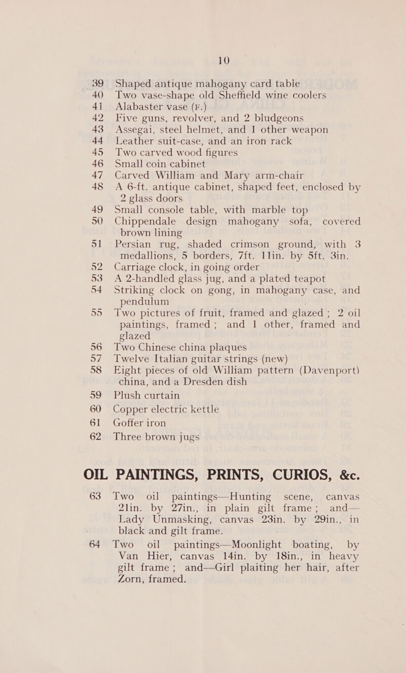 39 Shaped antique mahogany card table 40) Two vase-shape old Sheffield wine coolers 41 Alabaster vase (F.) 42 Five guns, revolver, and 2 bludgeons 43 Assegai, steel helmet, and 1 other weapon 44 leather suit-case, and an iron rack 45 Two carved wood figures 46 Small coin cabinet 47 Carved William and Mary arm-chair 48 A 6-ft. antique cabinet, shaped feet, enclosed by 2 glass doors 49 Small console table, with marble top 50 Chippendale design mahogany sofa, covered brown lining 51 Persian rug, shaded crimson ground, with 3 medallions, 5 borders, 7ft. 1lin. by 5ft. 3in. 52 Carriage clock, in going order 53 A 2-handled glass jug, and a plated teapot 54 Striking clock on gong, in mahogany case, and pendulum 55 Two pictures of fruit, framed and glazed; 2 oil paintings, framed; and 1 other, framed and glazed 56 Two Chinese china plaques 57 Twelve Italian guitar strings (new) 98 Eight pieces of old Wiliam pattern (Davenport) china, and a Dresden dish 59 Plush curtain 60 Copper electric kettle 61 Goffer iron 62 Three brown jugs OIL PAINTINGS, PRINTS, CURIOS, &amp;c. 63 Two oil paintings—Hunting scene, canvas 21in: by, 27ini, “in plain gilt frame; ,and— Lady Unmasking, canvas 23in. by 29in., in black and gilt frame. 64 Two oil die eEE MO ENE boating, by Van Hier, canvas 14in. by 18in., in heavy gilt frame ; and-——Girl plaiting her hair, after Zorn, framed.