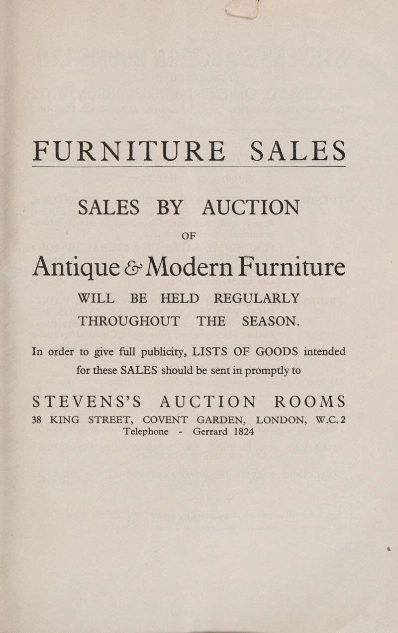 PURNITURE.SALES SALES BY: AUCTION OF Antique &amp; Modern Furniture WILL, BE - HELD . REGULARLY THROUGHOUT THE SEASON. In order to give full publicity, LISTS OF GOODS intended for these SALES should be sent in promptly to SDIBEVENS’S AUCTION ROOMS 38 KING STREET, COVENT GARDEN, LONDON, W.C.2 Telephone - Gerrard 1824