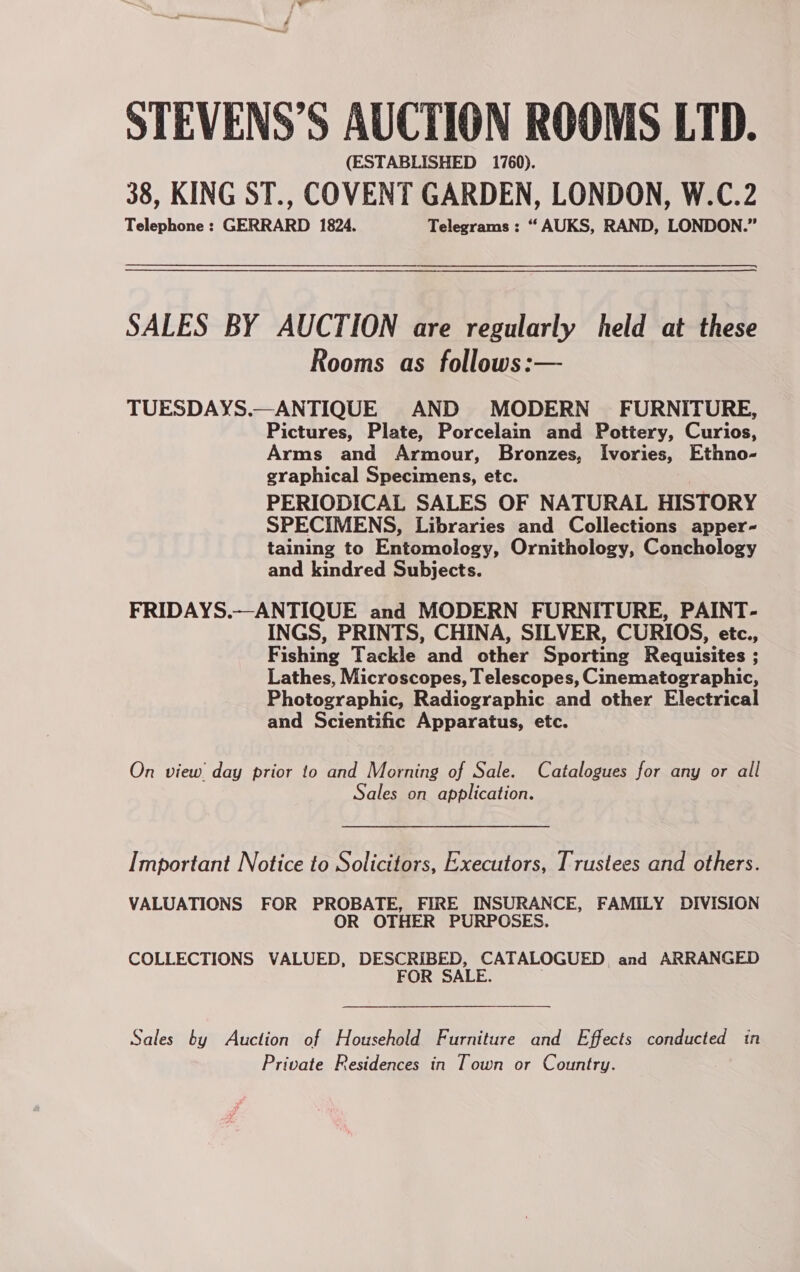 STEVENS’S AUCTION ROOMS LTD. (ESTABLISHED 1760). 38, KING ST., COVENT GARDEN, LONDON, W.C.2 Telephone : GERRARD 1824. Telegrams : “ AUKS, RAND, LONDON.” SALES BY AUCTION are regularly held at these Rooms as follows:— TUESDAYS.—ANTIQUE AND MODERN FURNITURE, Pictures, Plate, Porcelain and Pottery, Curios, Arms and Armour, Bronzes, Ivories, Ethno- graphical Specimens, etc. PERIODICAL SALES OF NATURAL HISTORY SPECIMENS, Libraries and Collections apper- taining to Entomology, Ornithology, Conchology and kindred Subjects. FRIDAYS.—ANTIQUE and MODERN FURNITURE, PAINT- INGS, PRINTS, CHINA, SILVER, CURIOS, etc., Fishing Tackle and other Sporting Requisites ; Lathes, Microscopes, Telescopes, Cinematographic, Photographic, Radiographic and other Electrical and Scientific Apparatus, etc. On view day prior to and Morning of Sale. Catalogues for any or all Sales on application. Important Notice to Solicitors, Executors, Trustees and others. VALUATIONS FOR PROBATE, FIRE INSURANCE, FAMILY DIVISION OR OTHER PURPOSES. COLLECTIONS VALUED, DESCRIBED, CATALOGUED and ARRANGED FOR SALE. Sales by Auction of Household Furniture and Effects conducted in Private Residences in Town or Country.