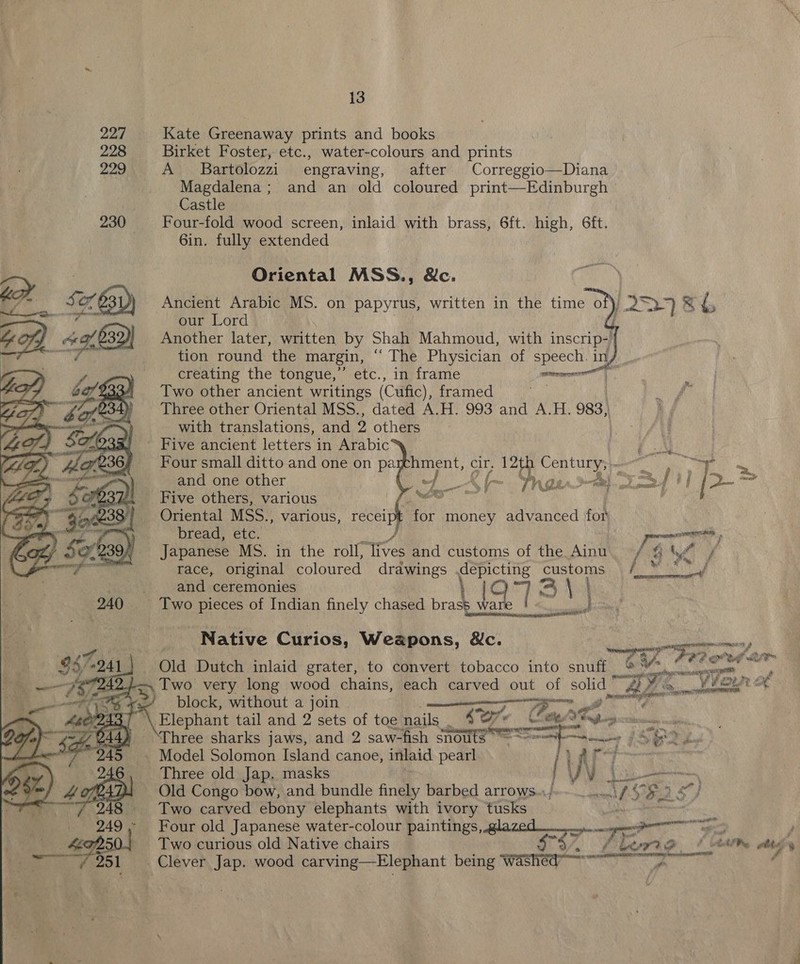 227 Kate Greenaway prints and books 228 Birket Foster, etc., water-colours and prints 229 A Bartolozzi engraving, after Correggio—Diana Magdalena; and an old coloured print—Edinburgh Castle 230 Four-fold wood screen, inlaid with brass, 6ft. high, 6ft. . 6in. fully extended Oriental MSS., &amp;c. Ancient Arabic MS. on papyrus, written in the time of) 2 our Lord i Another later, written by Shah Mahmoud, with inscrip~ tion round the margin, “The Physician of speech. inf _. creating the tongue,” etc., in frame Sed Two other ancient writings (Cufic), framed | ey Three other Oriental MSS., dated A.H. 993 and A.H. 983, | with translations, and 2, others Se |   ' Five ancient letters in Arabic eee goes Four small ditto and one on parchment, cir, 12th cote eget and one other 1 ie 4 {~ vn Zen D-Rh clo] 'f as ans Nes we : j F Yate p! f Five others, various | | Oriental MSS., various, receipt for money advanced for bread, etc. Ay poco rd #3 } ‘a race, baginal coloured ae ig Vos ae    _ and ceremonies bel Poet \ \ 240 Two pieces of Indian finely chased Bes wa mi Native Curios, Weapons, &amp;c. Sp er A eae aad Old Dutch inlaid grater, to convert tobacco into snuff os roe: V4 BA Tivo: very long wood chains, each carved out of solid! ~ block, without a join eT gl  Elephant tail and 2 sets of toe nails j a or id Cart cee a ‘Three sharks jaws, and 2 saw-fish sno ye = ae 2 - Model Solomon Island canoe, inlaid pearl Three old Jap. masks , Eimeria, Old Congo bow, and bundle finely barbed arrows. diet etd Sf Two carved ebony elephants with ivory tusks eee Four old Japanese water-colour Ee A TIF / ( Two curious old Native chairs sv Levy? s Pf aU, ehtgny psmnamesooareesae APB: Clever Jap. wood carving—Elephant being ‘washed yrs 