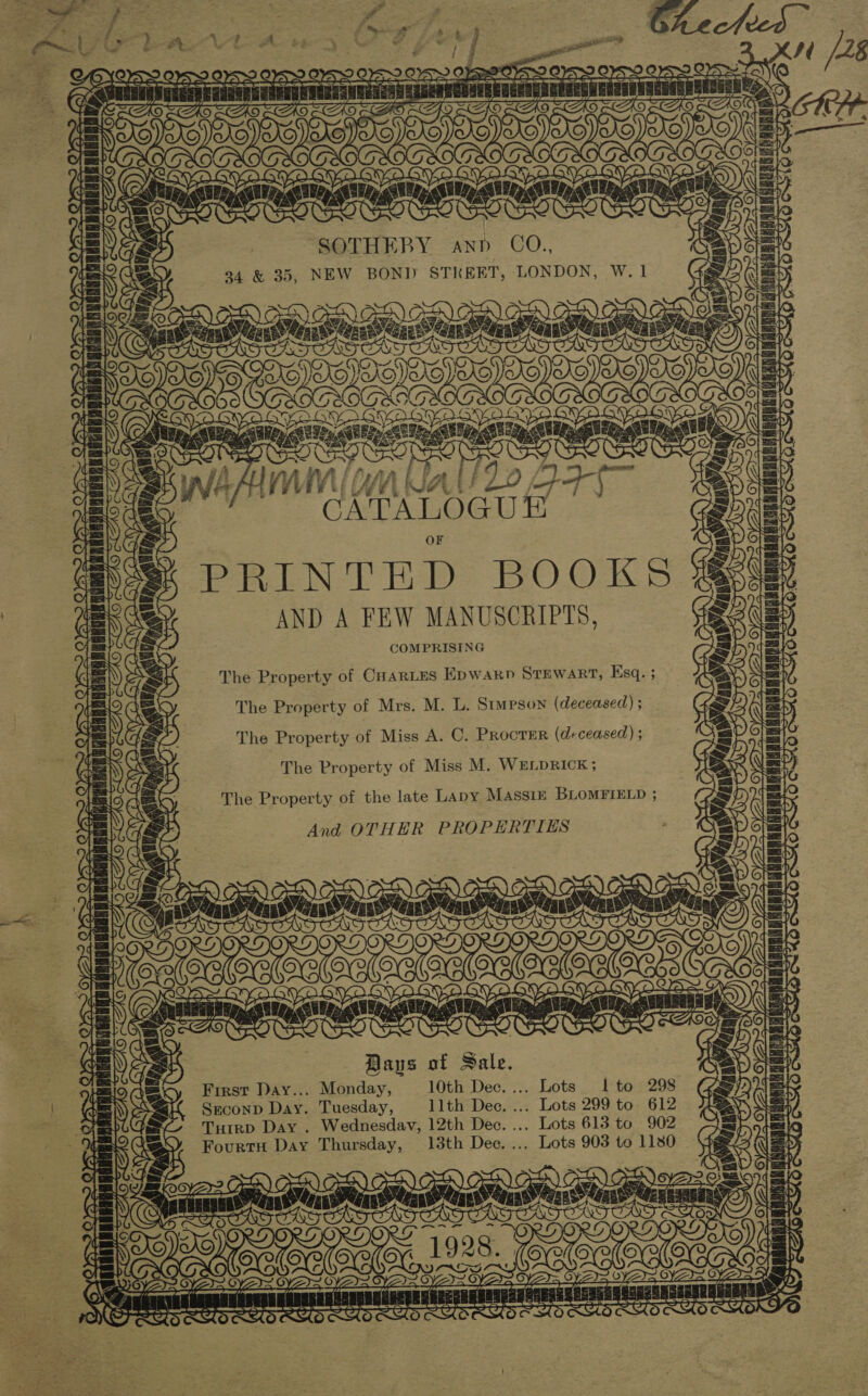 3G LO. GVG yoo a a¥e SOTHEBY ann CO., 94 &amp; 35, NEW BON] STREET, LONDON, W. 1 yo) * WO GQVYaGyac \ fy. \ ly (y OS OWS PRINTHD BOOKS AND A FEW MANUSCRIPTS, COMPRISING The Property of CuarLtes Epwarp STEWART, Esq. ; SOTS, LO AX \} ca . on ts ¢ rf ali ae + ¥ t POS ROR CER ABO Ra ES Oy = The Property of Mrs. M. L. Stupson (deceased) ; ae 2 YS Yo ERAN] The Property of Miss A. C. PRocTER (deceased) ; The Property of Miss M. WELDRICK ; ii i ae The Property of the late Lapy Massin BLoMFIELD ; And OTHER PROPERTIES Lav V4 (aynee Ae +E | Tite A Baus of Sale. First Day... Monday, 10th Dec. ... Lots Ito 298 Sreconp Day. Tuesday, llth Dec. ... Lots 299 to 612 THtrD DAY . Wednesdav, 12th Dec. ... Lots 613 to 902 Fourtu Day Thursday, 138th Dec. ... Lots 903 to 1180 Stat  4 é (7 ‘ah | | | } ~ Loeb 25 ~ ~ oC7