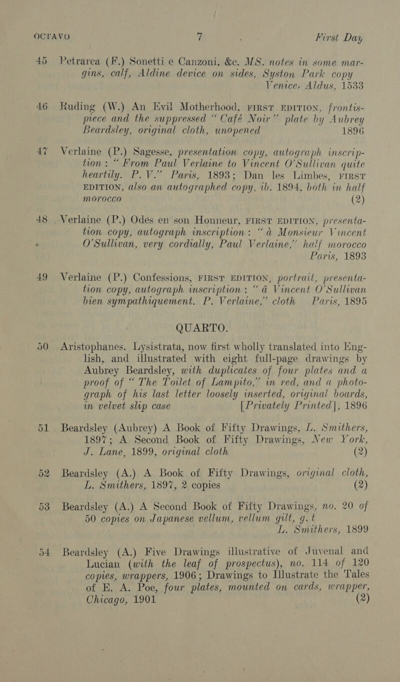 45 48 Petrarca (F.) Sonetti e Canzoni, &amp;e. MS. notes in some mar- gins, calf, Aldine device on sides, Syston Park copy Venice, Aldus, 1533 Ruding (W.) An Evil Motherhood, First EpriTion, frontis- prece and the suppressed “ Café Noir” plate by Aubrey Beardsley, original cloth, unopened 1896 Verlaine (P.) Sagesse, presentation copy, autograph inscrip- tion: “ From Paul Verlaine to Vincent O'Sullivan quite heartily. P.V.” Paris, 1893; Dan les Limbes, First EDITION, also an autographed copy, 1b. 1894, both in half Morocco (2) Verlaine (P.) Odes en son Honneur, FIRST EDITION, presenta- tion copy, autograph inscription: “a Monsieur Vincent O'Sullivan, very cordially, Paul Verlaine,’ half morocco Paris, 18938 Verlaine (P.) Confessions, FIRST EDITION, portrait, presenta- tion copy, autograph wmscription : “a Vincent O'Sullwan bien sympathiquement. P. Verlaine,” cloth Paris, 1895 QUARTO. Aristophanes. Lysistrata, now first wholly translated into Eng- lish, and illustrated with eight full-page drawings by Aubrey Beardsley, with duplicates of four plates and a proof of “ The Towlet of Lampito,” in red, and a photo- graph of his last letter loosely inserted, original boards, im velvet slip case [Privately Printed|, 1896 Beardsley (Aubrey) A Book of Fifty Drawings, L. Smithers, 1897; A Second Book of Fifty Drawings, New York, J. Lane, 1899, original cloth (2) Beardsley (A.) A Book of Fifty Drawings, original cloth, L. Smithers, 189%, 2 copies (2) Beardsley (A.) A Second Book of Fifty Drawings, no. 20 of 50 copies on Japanese vellum, vellum gilt, g.t | L. Smithers, 1899 Beardsley (A.) Five Drawings illustrative of Juvenal and Lucian (with the leaf of prospectus), no. 114 of 120 copies, wrappers, 1906; Drawings to Illustrate the Tales of E. A. Poe, four plates, mounted on cards, wrapper,