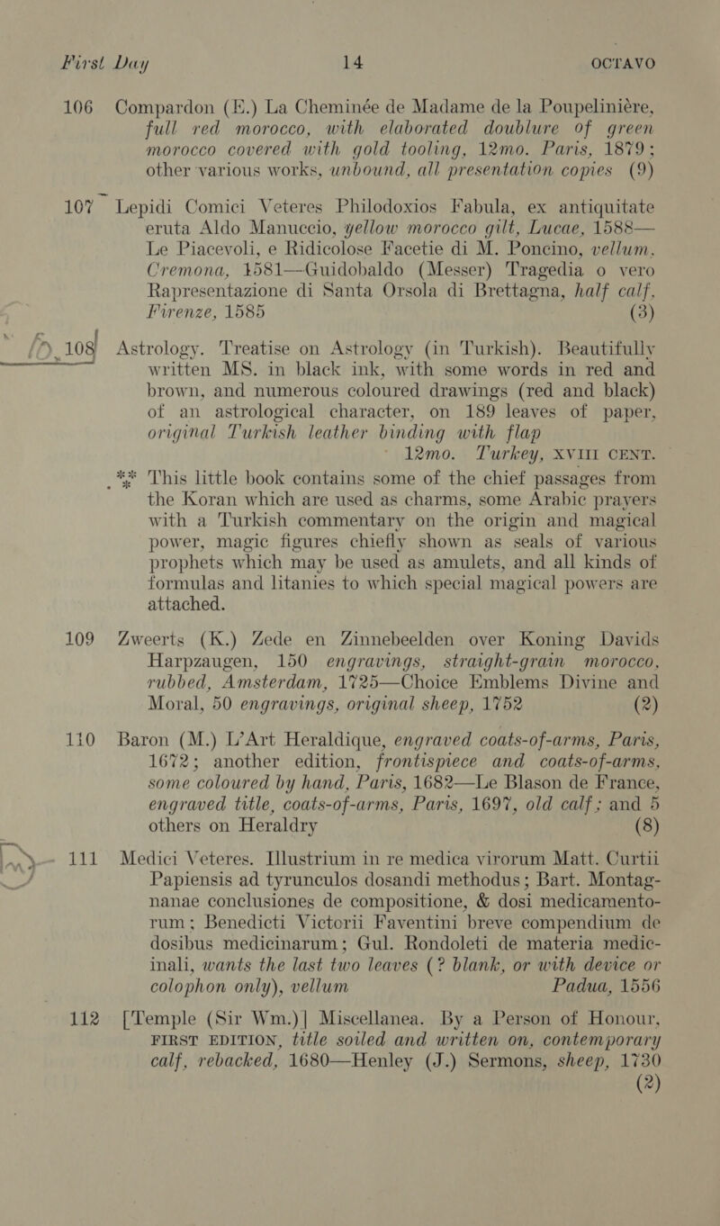 106 Compardon (E.) La Cheminée de Madame de la Poupeliniére, full red morocco, with elaborated doublure of green morocco covered with gold tooling, 12mo. Paris, 1879; other various works, unbound, all presentation copies (9) 10% Lepidi Comici Veteres Philodoxios Fabula, ex antiquitate eruta Aldo Manuccio, yellow morocco gilt, Lucae, 1588— Le Piacevoli, e Ridicolose Facetie di M. Poncino, vellum. Cremona, 4581—Guidobaldo (Messer) Tragedia o vero Rapresentazione di Santa Orsola di Brettagna, half calf, Furenze, 1585 (3) [X. 108 Astrology. Treatise on Astrology (in Turkish). Beautifully eT a, written MS. in black ink, with some words in red and brown, and numerous coloured drawings (red and black) of an astrological character, on 189 leaves of paper, original Turkish leather binding with flap 12mo. Turkey, XVIII CENT. _** This little book contains some of the chief passages from the Koran which are used as charms, some Arabic prayers with a Turkish commentary on the origin and magical power, magic figures chiefly shown as seals of various prophets which may be used as amulets, and all kinds of formulas and litanies to which special magical powers are attached. 10 No) Zweerts (K.) Zede en Zinnebeelden over Koning Davids Harpzaugen, 150 engravings, stravght-grain morocco, rubbed, Amsterdam, 1725—Choice Emblems Divine and Moral, 50 engravings, original sheep, 1752 (2) 110 Baron (M.) L’Art Heraldique, engraved coats-of-arms, Paris, 1672; another edition, frontismece and coats-of-arms, some coloured by hand, Paris, 1682—Le Blason de France, engraved title, coats-of-arms, Paris, 1697, old calf; and 5 others on Heraldry (8) .y-- 111 Medici Veteres. Illustrium in re medica virorum Matt. Curtii : Papiensis ad tyrunculos dosandi methodus; Bart. Montag- nanae conclusiones de compositione, &amp; dosi medicamento- rum; Benedicti Victorii Faventini breve compendium de dosibus medicinarum; Gul. Rondoleti de materia medic- inali, wants the last two leaves (? blank, or with device or colophon only), vellum Padua, 1556 112 [Temple (Sir Wm.)| Miscellanea. By a Person of Honour, FIRST EDITION, title soiled and written on, contemporary calf, rebacked, 1680—Henley (J.) Sermons, sheep, 1730 (2)