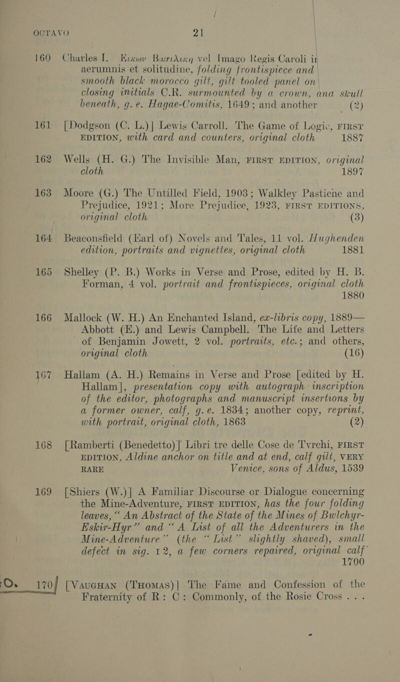 | 161 162 163 166 167 168 169 O. 170 aerumnis et solitudine, folding frontispiece and smooth black morocco gilt, gilt tooled panel on. closing imtials C.R. surmounted by a crown, ana skull beneath, g. e. Hagae-Comitis, 1649; and another (2) [Dodgson (C. L.)| Lewis Carroll. The Game of Logic, FIRST EDITION, with card and counters, original cloth 1887 Wells (H. G.) The Invisible Man, First EDITION, original cloth 1897 Moore (G.) The Untilled Field, 1903; Walkley Pasticne and Prejudice, 1921; More Prejudice, 1923, FIRST EDITIONS, original cloth (3) Beaconsfield (Harl of) Novels and Tales, 11 vol. Hughenden edition, portraits and vignettes, original cloth 1881 Shelley (P. B.) Works in Verse and Prose, edited by H. B. Forman, 4 vol. portrait and frontispieces, original cloth 1880 Mallock (W. H.) An Enchanted Island, ea-libris copy, 1889— Abbott (.) and Lewis Campbell. The Life and Letters of Benjamin Jowett, 2 vol. portraits, etc.; and others, original cloth (16) Hallam (A. H.) Remains in Verse and Prose [edited by H. Hallam], presentation copy with autograph inscription of the editor, photographs and manuscript insertions by a former owner, calf, g.e. 1834; another copy, reprint, with portrait, original cloth, 1863 (2) [ Ramberti (Benedetto) | Libri tre delle Cose de T'vrehi, First EDITION, Aldine anchor on title and at end, calf gut, VERY RARE Venice, sons of Aldus, 1539 [Shiers (W.)| A Familiar Discourse or Dialogue concerning the Mine-Adventure, FIRST EDITION, has the four folding leaves, “ An Abstract of the State of the Mines of Bwichyr- Eskir-Hyr” and “A Inst of all the Adventurers in the Mine-Adventure” (the “Inst” slightly shaved), small defect in sig. 12, a few corners repaired, original calf 1700 [VaugHAN (THomas)| The Fame and Confession of the Fraternity of R: C: Commonly, of the Rosie Cross .. .