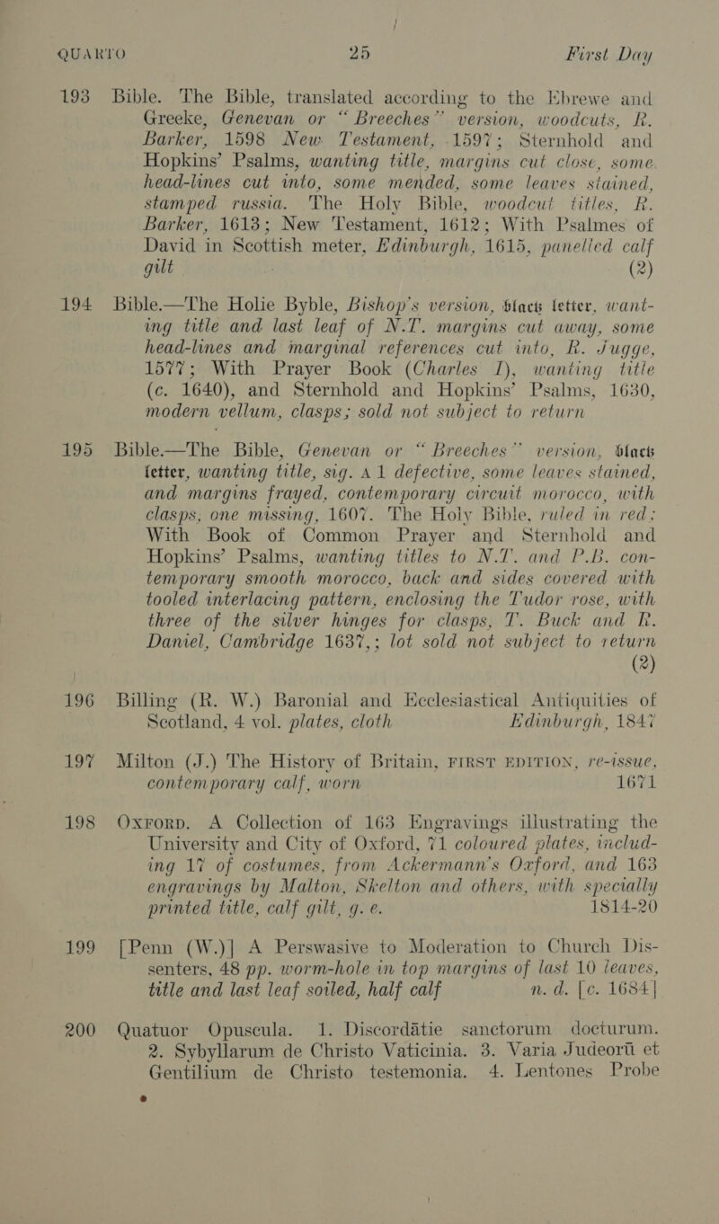 193 194 195 196 ae 198 199 200 Bible. The Bible, translated according to the EKhrewe and Greeke, Genevan or “ Breeches” version, woodcuts, R. Barker, 1598 New Testament, 1597; Sternhold and Hopkins’ Psalms, wanting title, margins cut close, some head-lines cut into, some mended, some leaves stained, stamped russia. The Holy Bible, woodcut titles, R. Barker, 1613; New Testament, 1612; With Psalmes of David in Scottish meter, Hdinburgh, 1615, panelied calf gut | (2) Bible—The Holie Byble, Bishop's version, Stack fetter, want- ung title and last leaf of N.T. margins cut away, some head-lines and marginal references cut into, R. Jugge, 1577; With Prayer Book (Charles I), wanting title (c. 1640), and Sternhold and Hopkins’ Psalms, 1630, modern vellum, clasps; sold not subject to return Bible—The Bible, Genevan or “ Breeches” version, black fetter, wanting title, sig. A1 defective, some leaves stained, and margins frayed, contemporary circuit morocco, with clasps, one missing, 1607. The Holy Bible, ruled in red. With Book of Common Prayer and Sternhold and Hopkins’ Psalms, wanting titles to N.T. and P.B. con- temporary smooth morocco, back and sides covered with tooled interlacing pattern, enclosing the Tudor rose, with three of the silver hinges for clasps, T. Buck and R. Daniel, Cambridge 163%,; lot sold not subject to return (2) Billing (R. W.) Baronial and Ecclesiastical Antiquities of Scotland, 4 vol. plates, cloth Edinburgh, 1847 Milton (J.) The History of Britain, FIRST EDITION, re-issue, contemporary calf, worn 1671 Oxrorp. A Collection of 163 Engravings illustrating the University and City of Oxford, 71 coloured plates, iiclud- ing 17% of costumes, from Ackermann’s Oxford, and 163 engravings by Malton, Skelton and others, with specially printed title, calf gilt, q. e. 1814-20 [Penn (W.)| A Perswasive to Moderation to Church Dis- senters, 48 pp. worm-hole in top margins of last 10 leaves, title and last leaf soiled, half calf n.d. [c. 1684] Quatuor Opuscula. 1. Discordatie sanctorum docturum. 2. Sybyllarum de Christo Vaticinia. 3. Varia Judeort et Gentilium de Christo testemonia. 4. Lentones Probe