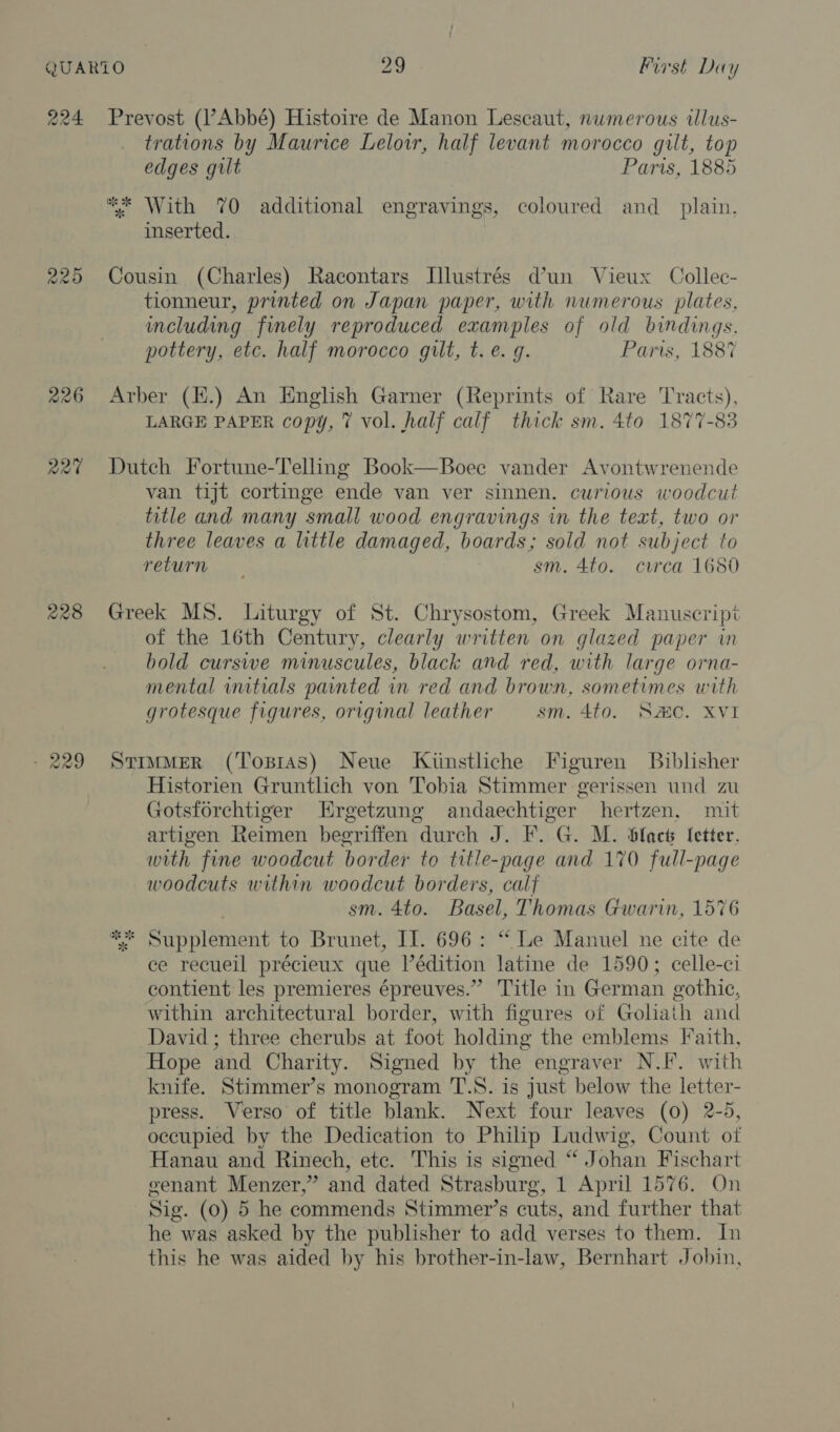 220 R20 228 co) oo eo) trations by Maurice Leloir, half levant morocco gilt, top edges gilt Paris, 1885 ** With 70 additional engravings, coloured and_ plain, inserted. Cousin (Charles) Racontars Illustrés dun Vieux Collec- tionneur, printed on Japan paper, with numerous plates, including finely reproduced examples of old bindings. pottery, etc. half morocco gilt, t.e. q. Paris, 1887 Arber (E.) An English Garner (Reprints of Rare Tracts), LARGE PAPER copy, 7 vol. half calf thick sm. 4to 1877-83 Dutch Fortune-Telling Book—Boee vander Avontwrenende van tijt cortinge ende van ver sinnen. curious woodcut title and many small wood engravings in the text, two or three leaves a little damaged, boards; sold not subject to return sm. 4to. circa 1680 Greek MS. Liturgy of St. Chrysostom, Greek Manuscript of the 16th Century, clearly written on glazed paper in bold curswe minuscules, black and red, with large orna- mental initials painted in red and brown, sometimes with grotesque figures, original leather sm. 4to. Same. XVI StrmMerR (Tosras) Neue Kiinstliche Figuren Biblisher Historien Gruntlich von Tobia Stimmer gerissen und zu Gotsforchtiger EHrgetzung andaechtiger hertzen, mit artigen Reimen begriffen durch J. F. G. M. blact fetter. with fine woodcut border to title-page and 170 full-page woodcuts within woodcut borders, calf sm. 4to. Basel, Thomas Gwarin, 1576 * Supplement to Brunet, Il. 696: “ Le Manuel ne cite de ce recueil précieux que lédition latine de 1590; celle-ci contient les premieres épreuves.” Title in German gothic, within architectural border, with figures of Gohath and David; three cherubs at foot holding the emblems Faith, Hope and Charity. Signed by the engraver N.I. with knife. Stimmer’s monogram T.S. is just below the letter- press. Verso of title blank. Next four leaves (0) 2-5, occupied by the Dedication to Philip Ludwig, Count of Hanau and Rinech, ete. This is signed “ Johan Fischart genant Menzer,” and dated Strasburg, 1 April 1576. On Sig. (0) 5 he commends Stimmer’s cuts, and further that he was asked by the publisher to add verses to them. In this he was aided by his brother-in-law, Bernhart Jobin,