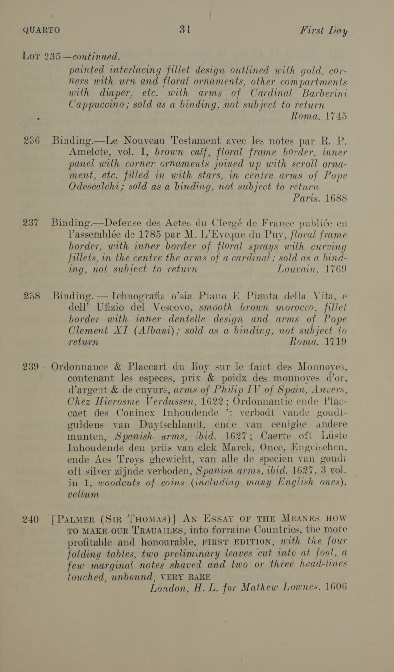 236 237 208 240 painted interlacing fillet design outlined with gold, cor- ners with urn and floral ornaments, other compartments with diaper, etc. with arms of Cardinal Barberini Cappuccino; sold as a binding, not subject to return Roma. 1745 Binding.—Le Nouveau Testament avec les notes par R. P. Amelote, vol. I, brown calf, floral frame border, inner panel with corner ornaments joined up with scroll orna- ment, etc. filled in with stars, in centre arms of Pope Odescalchi; sold as a binding, not subject to return Paris. 1688 Binding.—Defense des Actes du Clergé de France publiée en Vassemblée de 1785 par M. L’ Eveque du Puy, floral frame border, with inner border of floral sprays with curving fillets, in the centre the arms of a cardinal; sold as a bind- ing, not subject to return Louvain, 1769 Binding. — Ichnografia o’sia Piano E Pianta della Vita, e dell’ Ufizio del Vescovo, smooth brown morocco, fillet border with wmner dentelle design and arms of Pope Clement XI (Albani); sold as a binding, not subject to return Roma. 1719 Ordonnance &amp; Placcart du Roy sur le faict des Monnoyes, contenant les especes, prix &amp; poidz des monnoyes d’or, Vargent &amp; de cuvure, arms of Philip IV of Spain, Anvers, Chez Hierosme Verdussen, 1622; Ordonnantie ende Plac- eaet des Coninex Inhoudende *t verbodt vande goudt- euldens van Duytschlandt, ende van eenighe andere munten, Spanish urms, ibid. 1627; Caerte oft Liste Inhoudende den priis van elek Marck, Once, Engeischen, ende Aes Troys ghewicht, van alle de specien yan goudi oft silver zijnde verboden, Spanish arms, ibid. 1627, 3 vol. in 1, woodcuts of coins (including many English ones), velium [PatmMer (Str THomas)| AN Essay oF THE MEANES HOW TO MAKE OUR TRAUAILES, into forraine Countries, the more profitable and honourable, FIRST EDITION, with the four folding tables, two preliminary leaves cut into at foot, a few marginal notes shaved and two or three head-lines touched, unbound, VERY RARE London, H. L. for Mathew Lownes, 1606