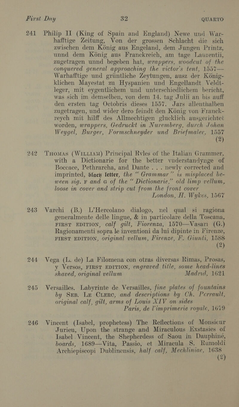 nA] 243 246 Philip II (King of Spain and England) Newe und War- hafftige Zeitung, Von der grossen Schlacht die sich zwischen dem Konig aus Engeland, dem Jungen Printz, unnd dem Konig aus Franckreich, am tage Laiirentii, zugetragen unnd begeben hat, wrappers, woodcut of the conquered general approaching the victor’s tent, 1557— Warhafftige und grintliche Zeytungen, ausz der Konig- klichen Mayestat zu Hyspanien und Engellandt Veldt- leger, mit eygentlichem und unterschiedlichem bericht, was sich im demselben, von dem 14. tag Julii an bis auff den ersten tag Octobris dieses 1557. Jars allenthalben zugetragen, und wider dero feindt den Konig von tranck- reych mit hilff des Allmechtigen glucklich ausgerichtet worden, wrappers, Gedruckt in Nuremberg, durch Johan Weygel, Burger, Formschneyder und Briefmaler, 1557 (2) THoMAS (WILLIAM) Principal Rvles of the Italian Grammer, with a Dictionarie for the better vuderstandynge of Boccace, Pethrarcha, and Dante . . . newly corrected and imprinted, facts letter, the “ Grammar” is misplaced be- ween sig. F and G of the “ Dictionarie,” old limp vellum, loose in cover and strip cut from the front cover London, H. Wykes, 1567 Varehi (B.) L’Hercolano dialogo, nel qual si ragiona generalmente delle lingue, &amp; in particolare della Toscana, FIRST EDITION, calf gilt, Fiorenza, 1570—Vasari (G.) Ragionamenti sopra le inventioni da lui dipinte in iirenze, FIRST EDITION, original vellum, Firenze, FP. Giunti, 1588 (2) Vega (L. de) La Filomena con otras diversas Rimas, Prosas, y Versos, FIRST EDITION, engraved title, some head-iines shaved, original vellum Madrid, 1621 Versailles. Labyrinte de Versailles, fine plates of fountains by Sep. Le Crerc, and descriptions by Ch. Perrault, original calf, gilt, arms of Lows XIV on sides Paris, de Vimprimerie royale, 1679 Vincent (Isabel, prophetess) The Reflections of Monsieur Jurieu, Upon the strange and Miraculous Exstasies of Isabel . Vincent, the Shepherdess of Saou in Dauphine, boards, 1689—Vita, Passio, et Miracula S. Rumoldi Archiepiscopi Dublinensis, half calf, Mechliniae, 1638 (<}